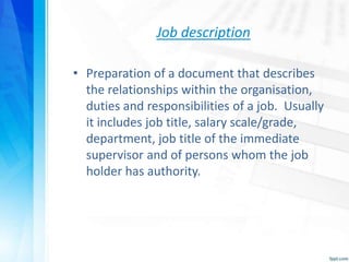Job description
• Preparation of a document that describes
the relationships within the organisation,
duties and responsibilities of a job. Usually
it includes job title, salary scale/grade,
department, job title of the immediate
supervisor and of persons whom the job
holder has authority.
 