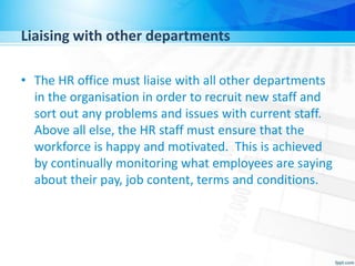 Liaising with other departments
• The HR office must liaise with all other departments
in the organisation in order to recruit new staff and
sort out any problems and issues with current staff.
Above all else, the HR staff must ensure that the
workforce is happy and motivated. This is achieved
by continually monitoring what employees are saying
about their pay, job content, terms and conditions.
 