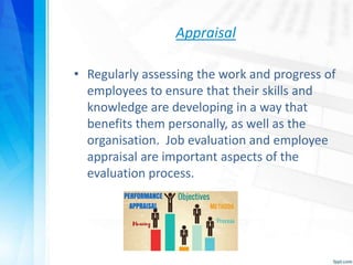 Appraisal
• Regularly assessing the work and progress of
employees to ensure that their skills and
knowledge are developing in a way that
benefits them personally, as well as the
organisation. Job evaluation and employee
appraisal are important aspects of the
evaluation process.
 