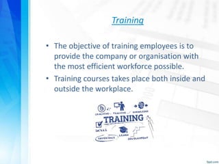 Training
• The objective of training employees is to
provide the company or organisation with
the most efficient workforce possible.
• Training courses takes place both inside and
outside the workplace.
 