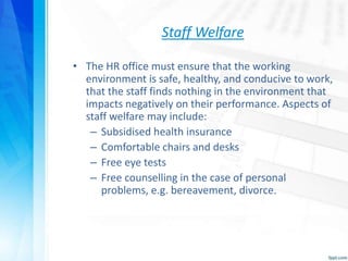Staff Welfare
• The HR office must ensure that the working
environment is safe, healthy, and conducive to work,
that the staff finds nothing in the environment that
impacts negatively on their performance. Aspects of
staff welfare may include:
– Subsidised health insurance
– Comfortable chairs and desks
– Free eye tests
– Free counselling in the case of personal
problems, e.g. bereavement, divorce.
 