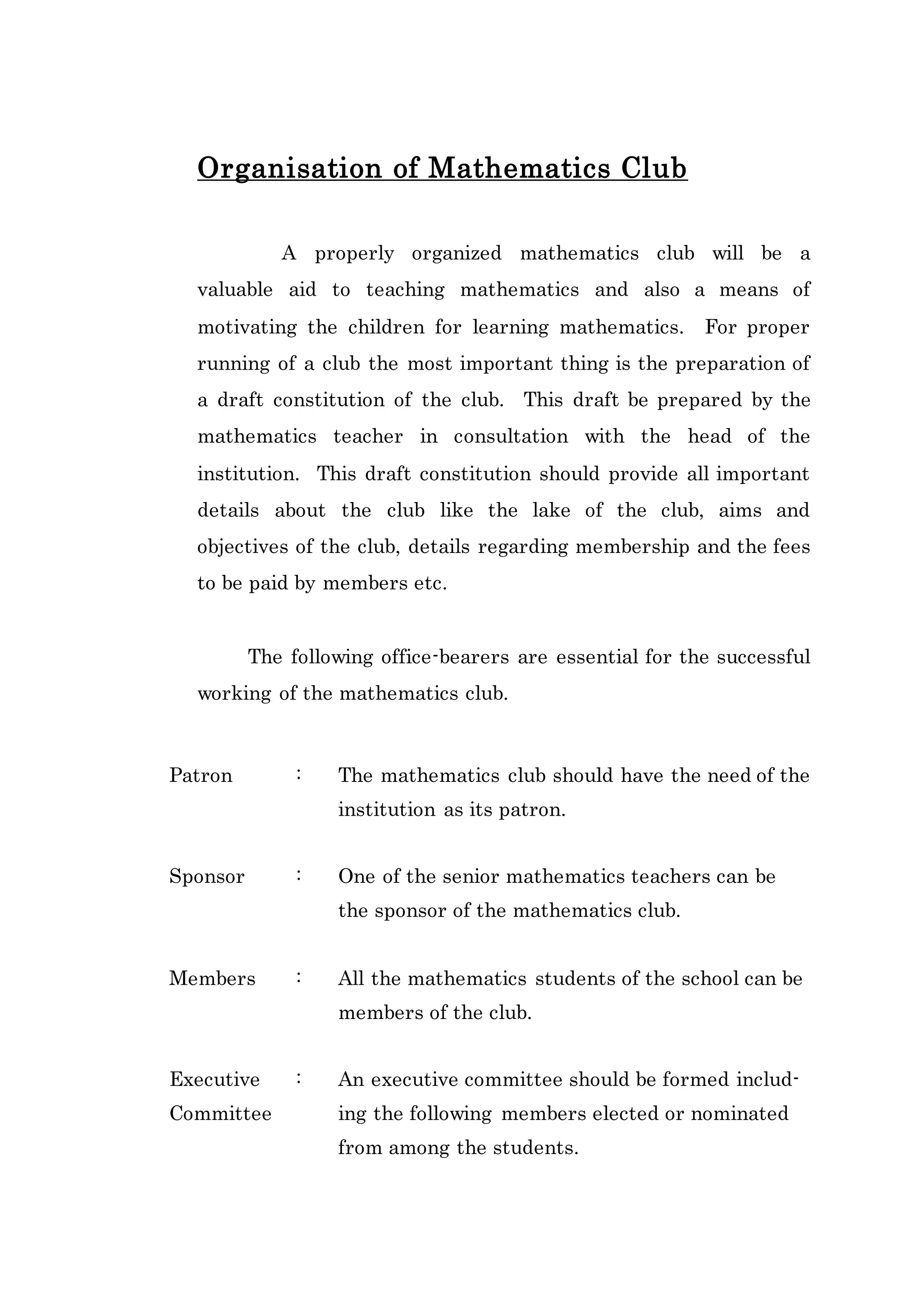 Organisation of Mathematics Club 
A properly organized mathematics club will be a 
valuable aid to teaching mathematics and also a means of 
motivating the children for learning mathematics. For proper 
running of a club the most important thing is the preparation of 
a draft constitution of the club. This draft be prepared by the 
mathematics teacher in consultation with the head of the 
institution. This draft constitution should provide all important 
details about the club like the lake of the club, aims and 
objectives of the club, details regarding membership and the fees 
to be paid by members etc. 
The following office-bearers are essential for the successful 
working of the mathematics club. 
Patron : The mathematics club should have the need of the 
institution as its patron. 
Sponsor : One of the senior mathematics teachers can be 
the sponsor of the mathematics club. 
Members : All the mathematics students of the school can be 
members of the club. 
Executive : An executive committee should be formed includ- 
Committee ing the following members elected or nominated 
from among the students. 
 