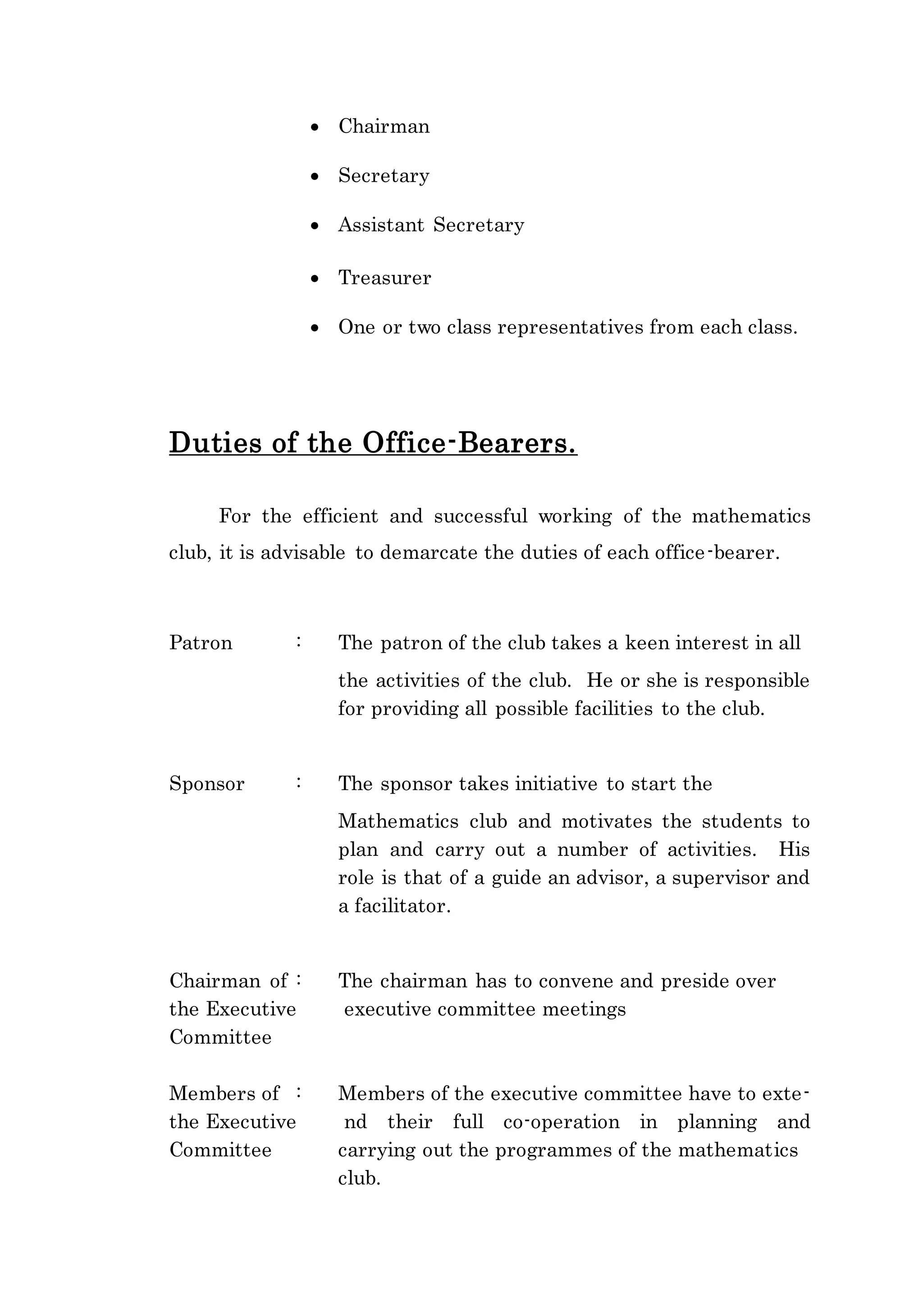  Chairman 
 Secretary 
 Assistant Secretary 
 Treasurer 
 One or two class representatives from each class. 
Duties of the Office-Bearers. 
For the efficient and successful working of the mathematics 
club, it is advisable to demarcate the duties of each office-bearer. 
Patron : The patron of the club takes a keen interest in all 
the activities of the club. He or she is responsible 
for providing all possible facilities to the club. 
Sponsor : The sponsor takes initiative to start the 
Mathematics club and motivates the students to 
plan and carry out a number of activities. His 
role is that of a guide an advisor, a supervisor and 
a facilitator. 
Chairman of : The chairman has to convene and preside over 
the Executive executive committee meetings 
Committee 
Members of : Members of the executive committee have to exte-the 
Executive nd their full co-operation in planning and 
Committee carrying out the programmes of the mathematics 
club. 
 
