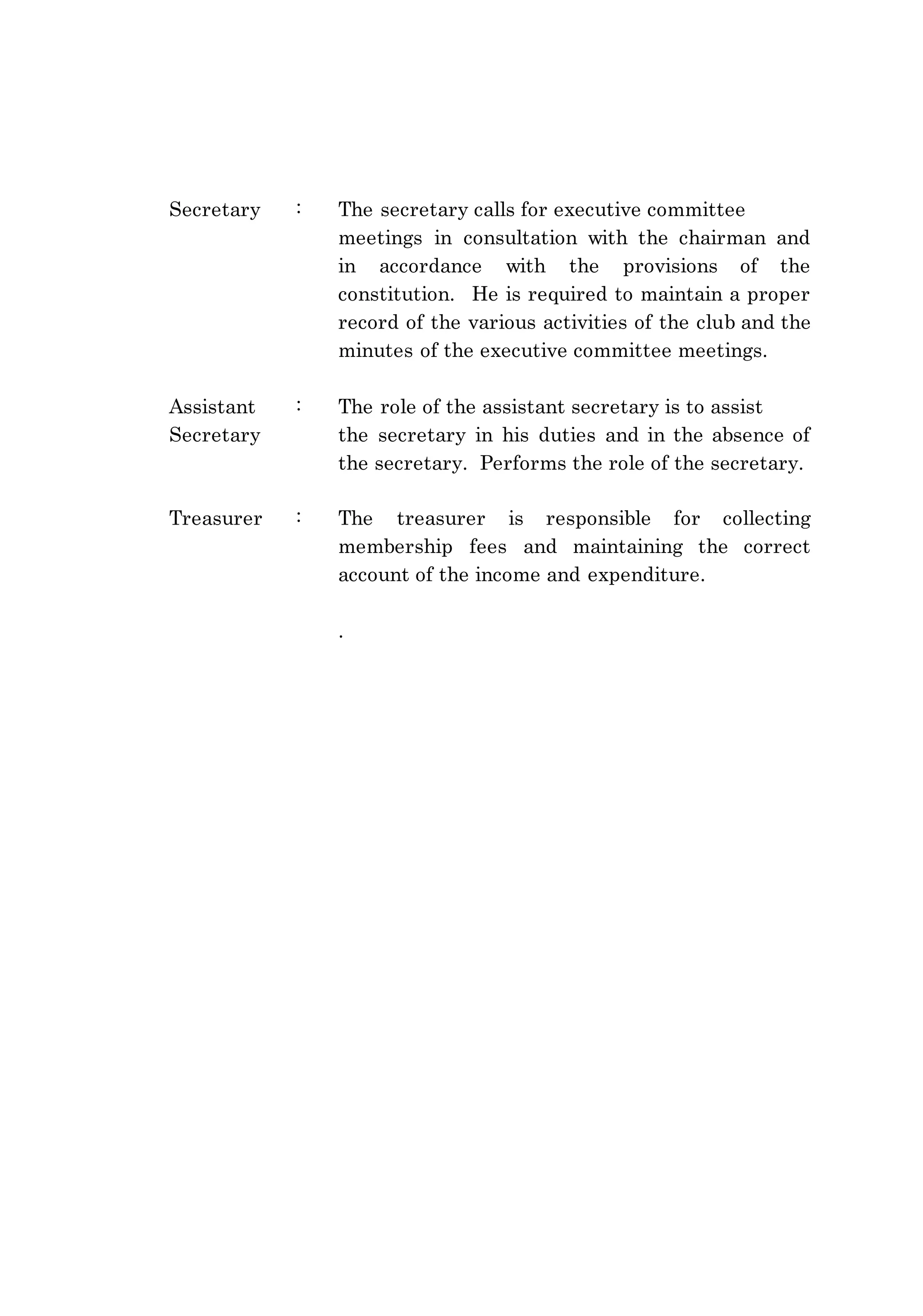 Secretary : The secretary calls for executive committee 
meetings in consultation with the chairman and 
in accordance with the provisions of the 
constitution. He is required to maintain a proper 
record of the various activities of the club and the 
minutes of the executive committee meetings. 
Assistant : The role of the assistant secretary is to assist 
Secretary the secretary in his duties and in the absence of 
the secretary. Performs the role of the secretary. 
Treasurer : The treasurer is responsible for collecting 
membership fees and maintaining the correct 
account of the income and expenditure. 
. 
 