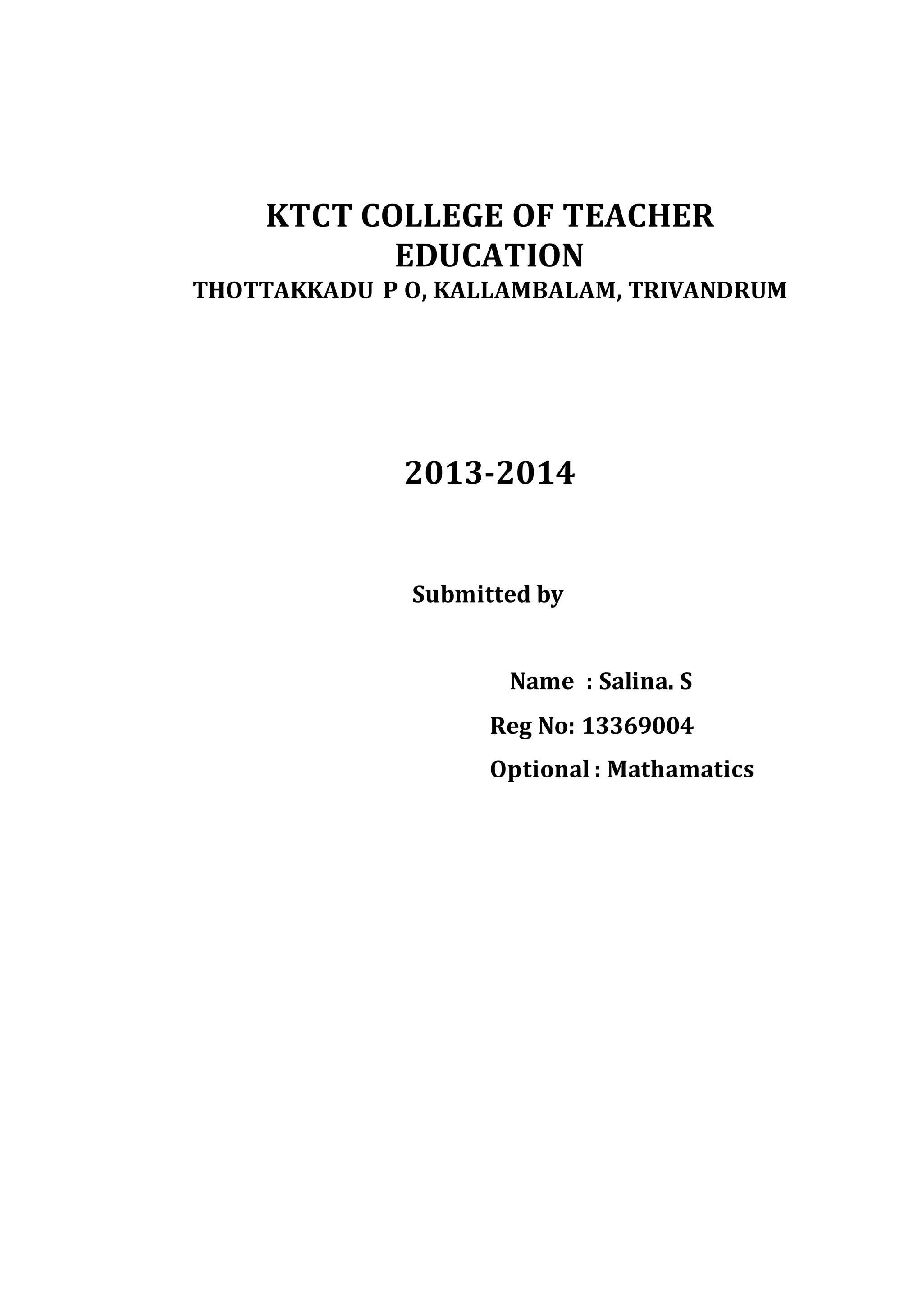 KTCT COLLEGE OF TEACHER 
EDUCATION 
THOTTAKKADU P O, KALLAMBALAM, TRIVANDRUM 
2013-2014 
Submitted by 
Name : Salina. S 
Reg No: 13369004 
Optional : Mathamatics 
 