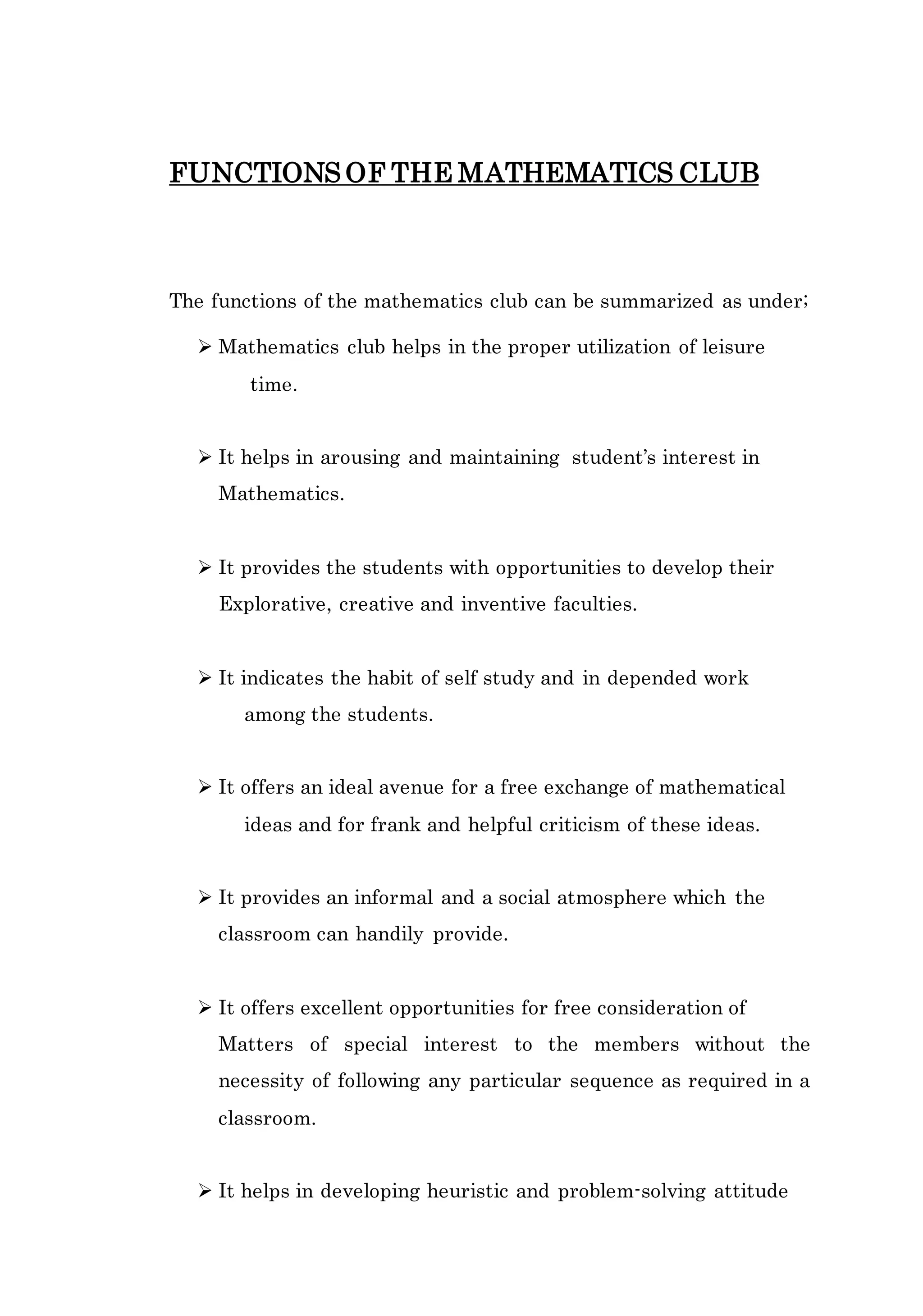 FUNCTIONS OF THE MATHEMATICS CLUB 
The functions of the mathematics club can be summarized as under; 
 Mathematics club helps in the proper utilization of leisure 
time. 
 It helps in arousing and maintaining student’s interest in 
Mathematics. 
 It provides the students with opportunities to develop their 
Explorative, creative and inventive faculties. 
 It indicates the habit of self study and in depended work 
among the students. 
 It offers an ideal avenue for a free exchange of mathematical 
ideas and for frank and helpful criticism of these ideas. 
 It provides an informal and a social atmosphere which the 
classroom can handily provide. 
 It offers excellent opportunities for free consideration of 
Matters of special interest to the members without the 
necessity of following any particular sequence as required in a 
classroom. 
 It helps in developing heuristic and problem-solving attitude 
 