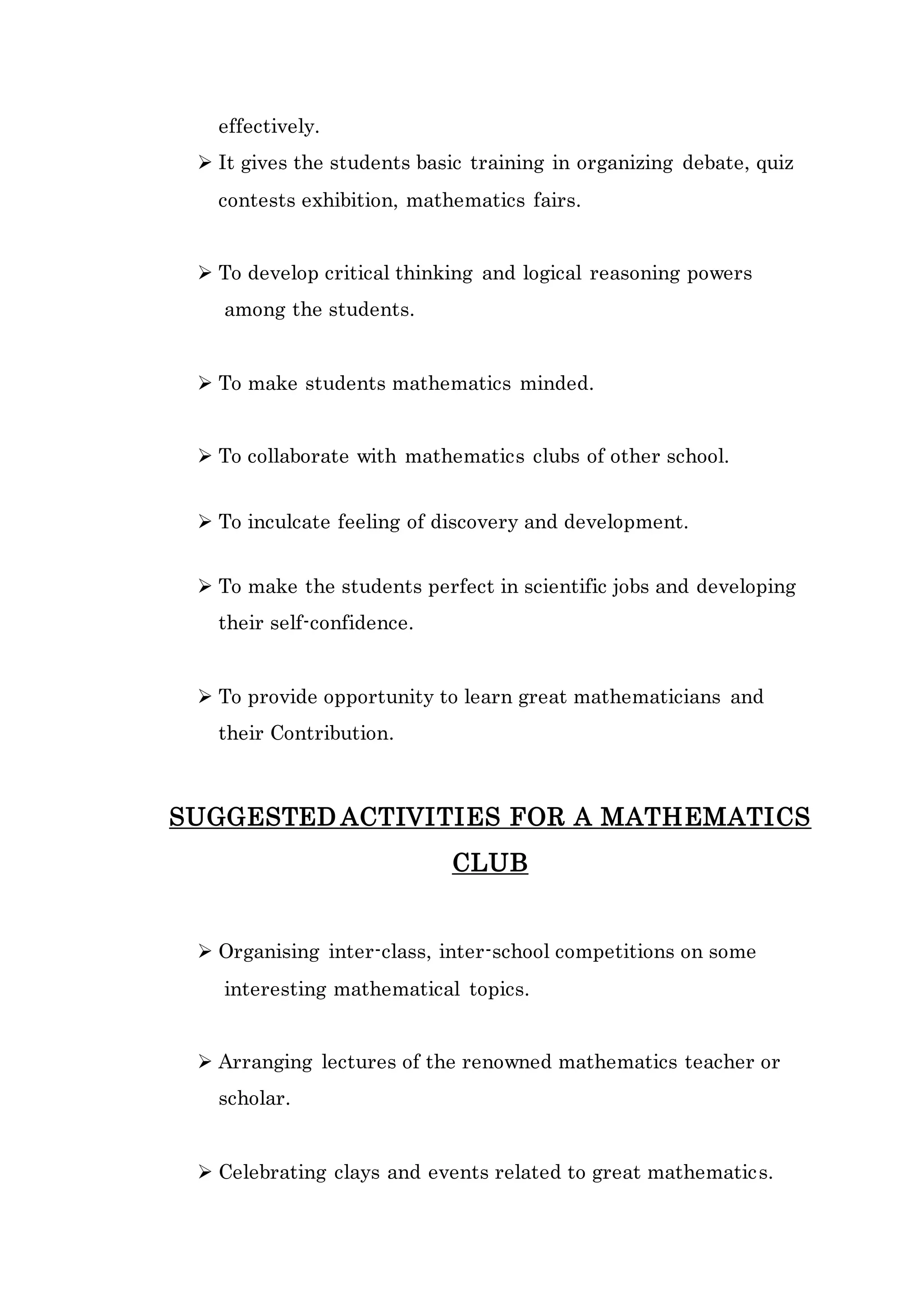 effectively. 
 It gives the students basic training in organizing debate, quiz 
contests exhibition, mathematics fairs. 
 To develop critical thinking and logical reasoning powers 
among the students. 
 To make students mathematics minded. 
 To collaborate with mathematics clubs of other school. 
 To inculcate feeling of discovery and development. 
 To make the students perfect in scientific jobs and developing 
their self-confidence. 
 To provide opportunity to learn great mathematicians and 
their Contribution. 
SUGGESTED ACTIVITIES FOR A MATHEMATICS 
CLUB 
 Organising inter-class, inter-school competitions on some 
interesting mathematical topics. 
 Arranging lectures of the renowned mathematics teacher or 
scholar. 
 Celebrating clays and events related to great mathematics. 
 