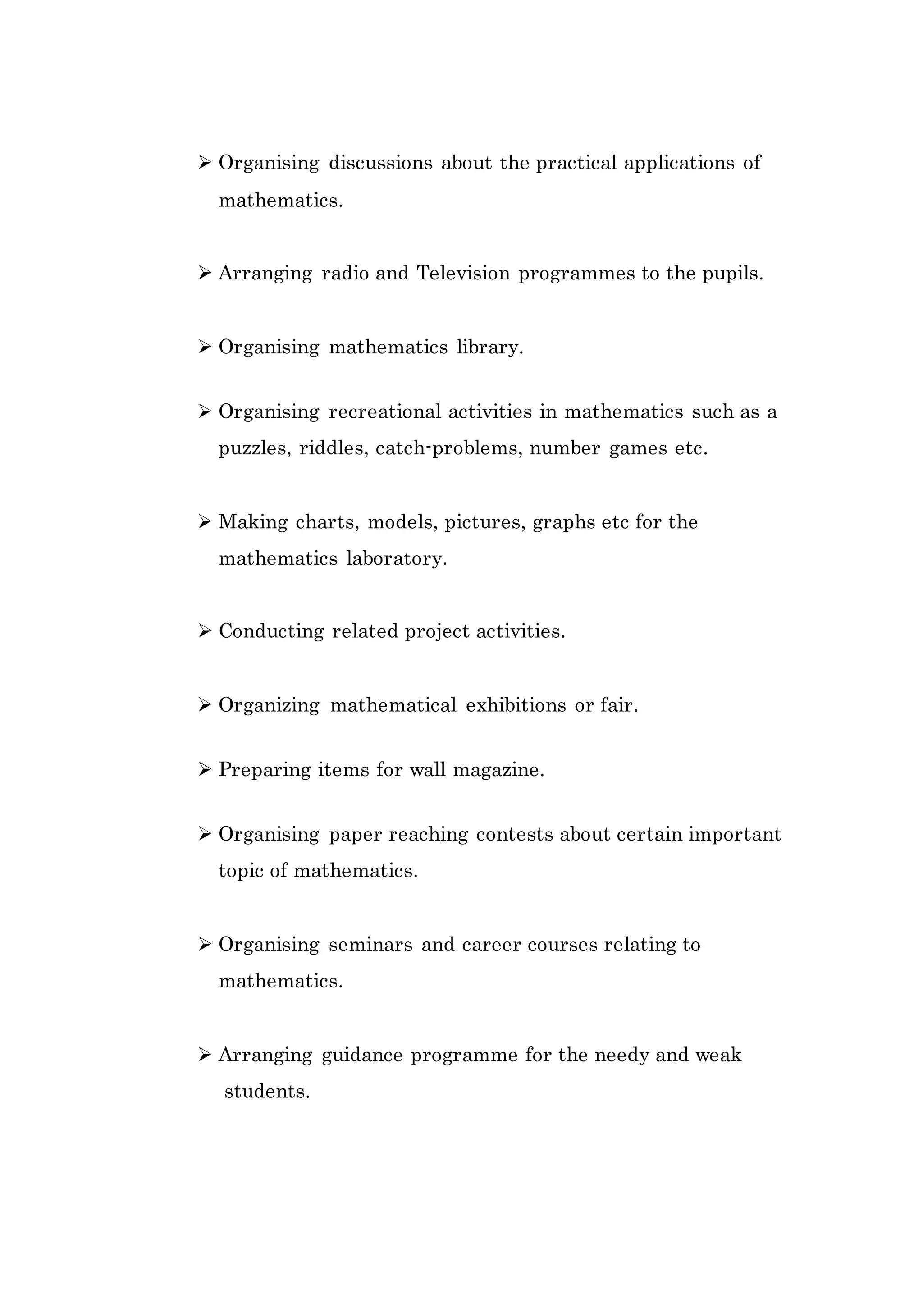  Organising discussions about the practical applications of 
mathematics. 
 Arranging radio and Television programmes to the pupils. 
 Organising mathematics library. 
 Organising recreational activities in mathematics such as a 
puzzles, riddles, catch-problems, number games etc. 
 Making charts, models, pictures, graphs etc for the 
mathematics laboratory. 
 Conducting related project activities. 
 Organizing mathematical exhibitions or fair. 
 Preparing items for wall magazine. 
 Organising paper reaching contests about certain important 
topic of mathematics. 
 Organising seminars and career courses relating to 
mathematics. 
 Arranging guidance programme for the needy and weak 
students. 
 