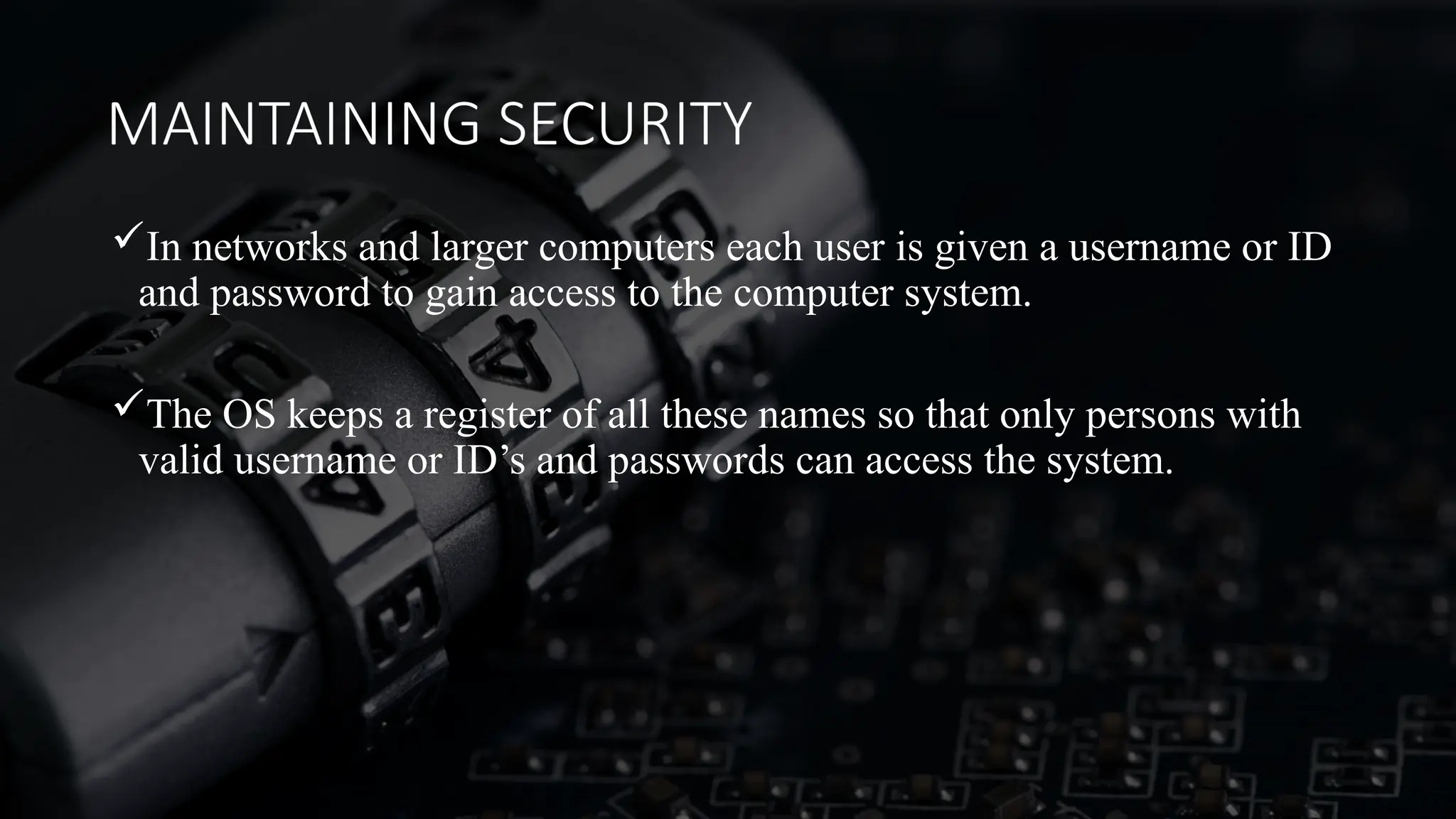 MAINTAINING SECURITY
In networks and larger computers each user is given a username or ID
and password to gain access to the computer system.
The OS keeps a register of all these names so that only persons with
valid username or ID’s and passwords can access the system.
 