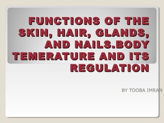 FUNCTIONS OF THEFUNCTIONS OF THE
SKIN, HAIR, GLANDS,SKIN, HAIR, GLANDS,
AND NAILS.BODYAND NAILS.BODY
TEMERATURE AND ITSTEMERATURE AND ITS
REGULATIONREGULATION
BY TOOBA IMRAN
 