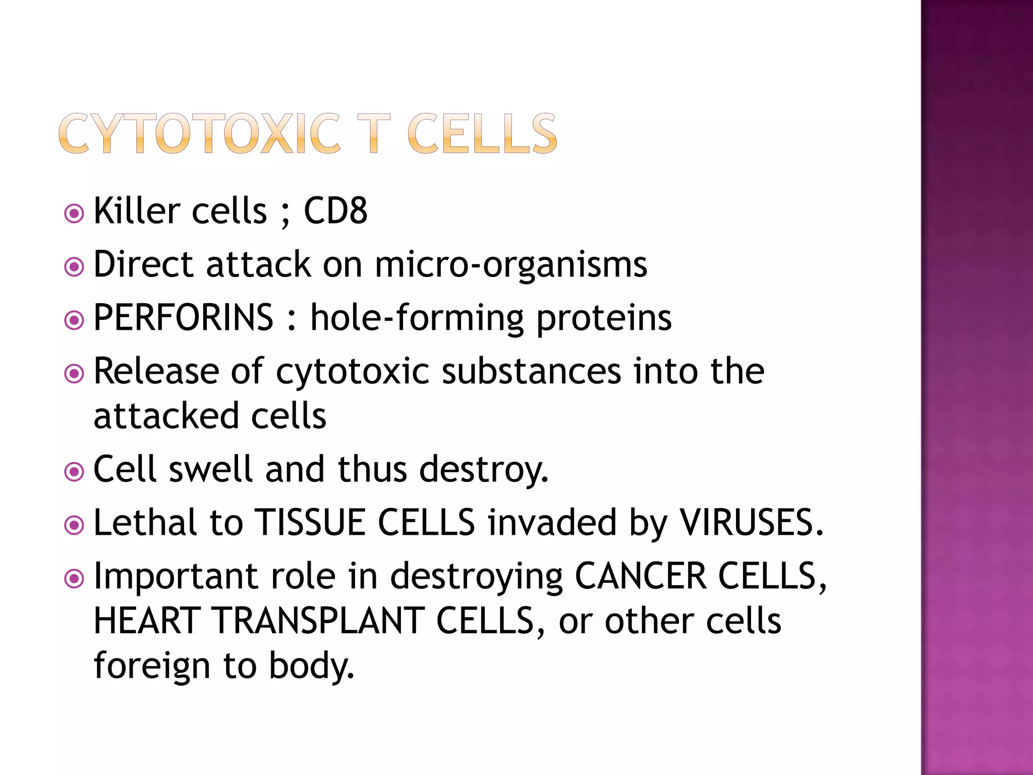  Killer cells ; CD8
 Direct attack on micro-organisms
 PERFORINS : hole-forming proteins
 Release of cytotoxic substances into the
attacked cells
 Cell swell and thus destroy.
 Lethal to TISSUE CELLS invaded by VIRUSES.
 Important role in destroying CANCER CELLS,
HEART TRANSPLANT CELLS, or other cells
foreign to body.
 