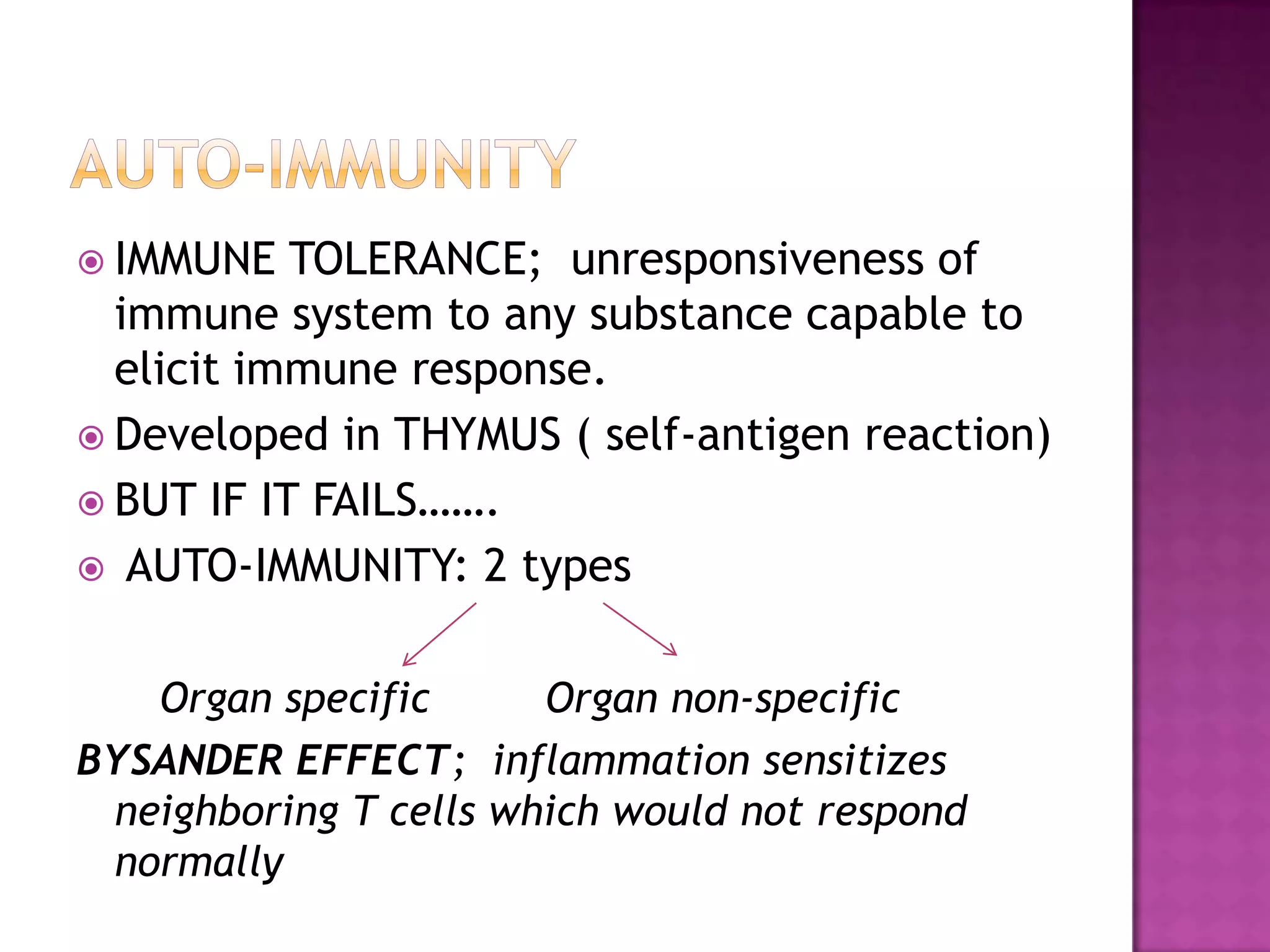  IMMUNE TOLERANCE; unresponsiveness of
immune system to any substance capable to
elicit immune response.
 Developed in THYMUS ( self-antigen reaction)
 BUT IF IT FAILS…….
 AUTO-IMMUNITY: 2 types
Organ specific Organ non-specific
BYSANDER EFFECT; inflammation sensitizes
neighboring T cells which would not respond
normally
 