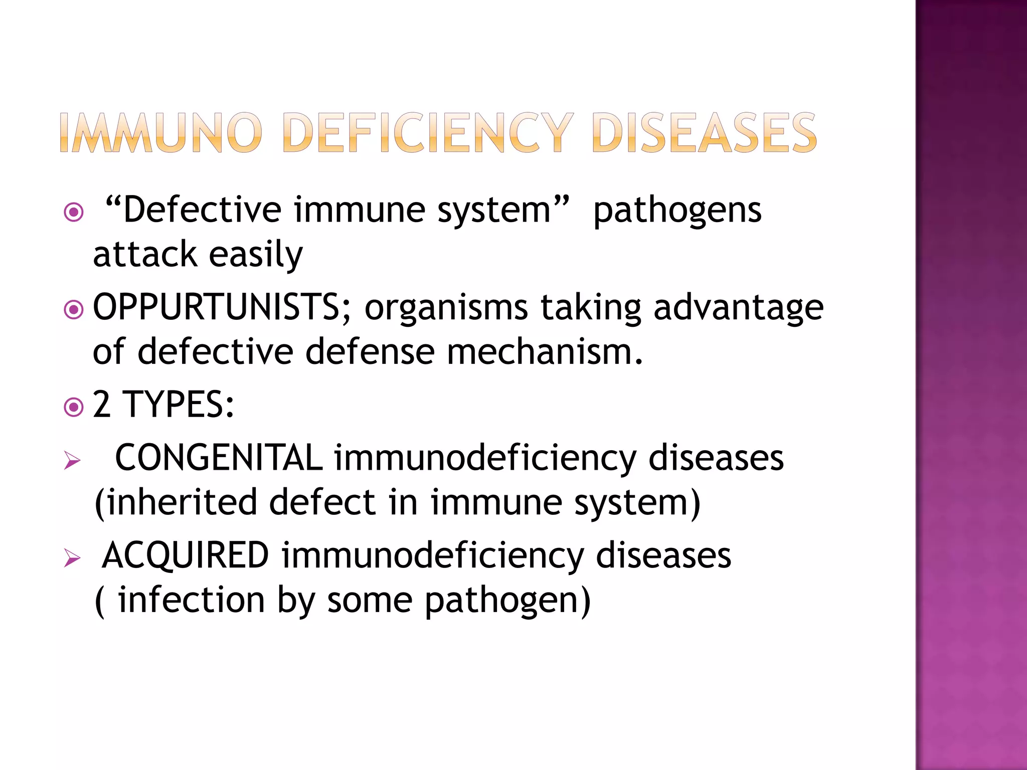 “Defective immune system” pathogens
attack easily
 OPPURTUNISTS; organisms taking advantage
of defective defense mechanism.
 2 TYPES:
 CONGENITAL immunodeficiency diseases
(inherited defect in immune system)
 ACQUIRED immunodeficiency diseases
( infection by some pathogen)
 
