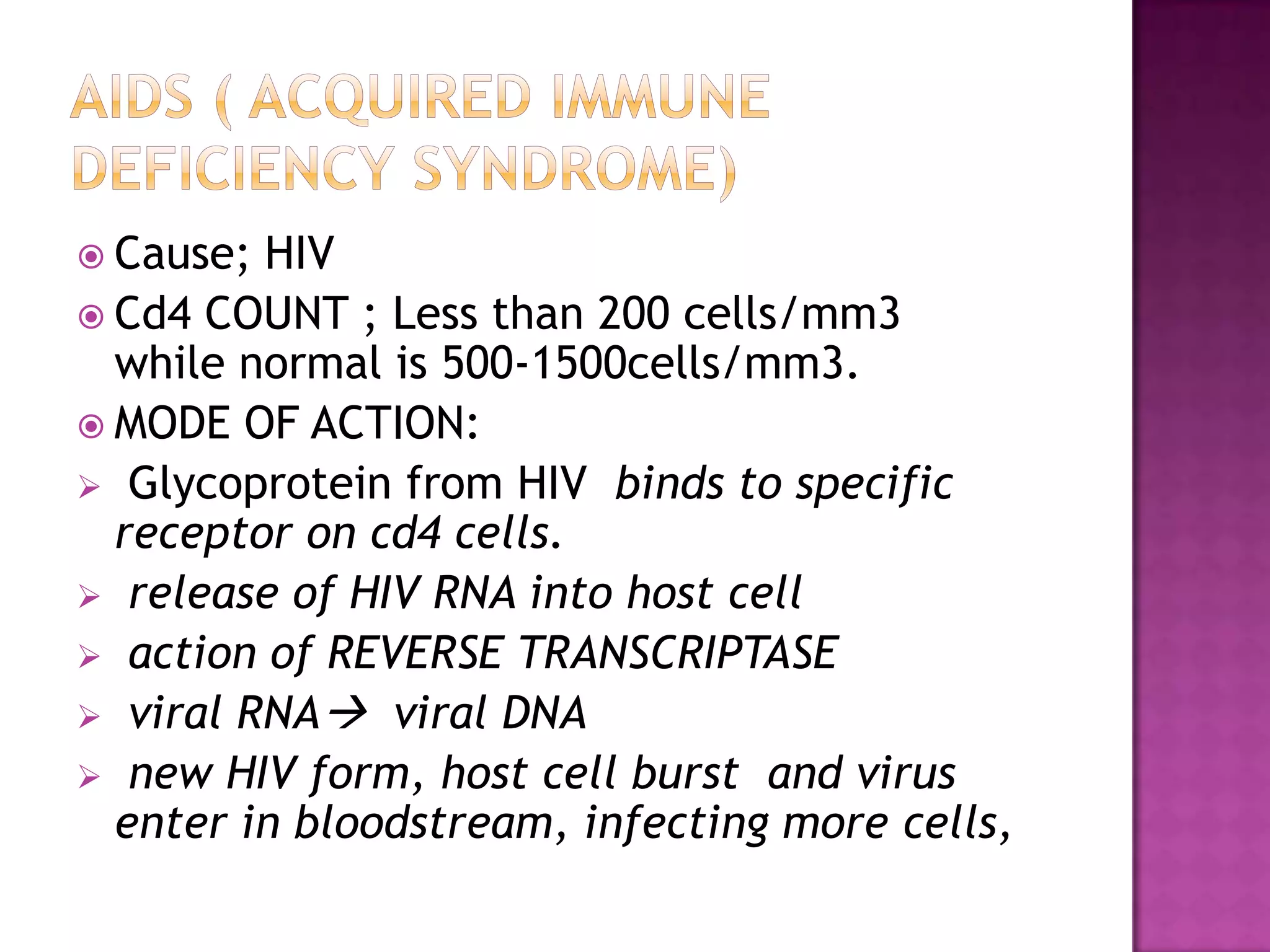  Cause; HIV
 Cd4 COUNT ; Less than 200 cells/mm3
while normal is 500-1500cells/mm3.
 MODE OF ACTION:
 Glycoprotein from HIV binds to specific
receptor on cd4 cells.
 release of HIV RNA into host cell
 action of REVERSE TRANSCRIPTASE
 viral RNA viral DNA
 new HIV form, host cell burst and virus
enter in bloodstream, infecting more cells,
 