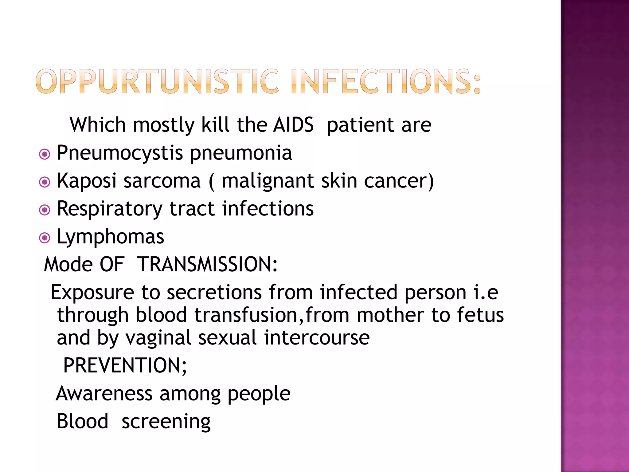 Which mostly kill the AIDS patient are
 Pneumocystis pneumonia
 Kaposi sarcoma ( malignant skin cancer)
 Respiratory tract infections
 Lymphomas
Mode OF TRANSMISSION:
Exposure to secretions from infected person i.e
through blood transfusion,from mother to fetus
and by vaginal sexual intercourse
PREVENTION;
Awareness among people
Blood screening
 