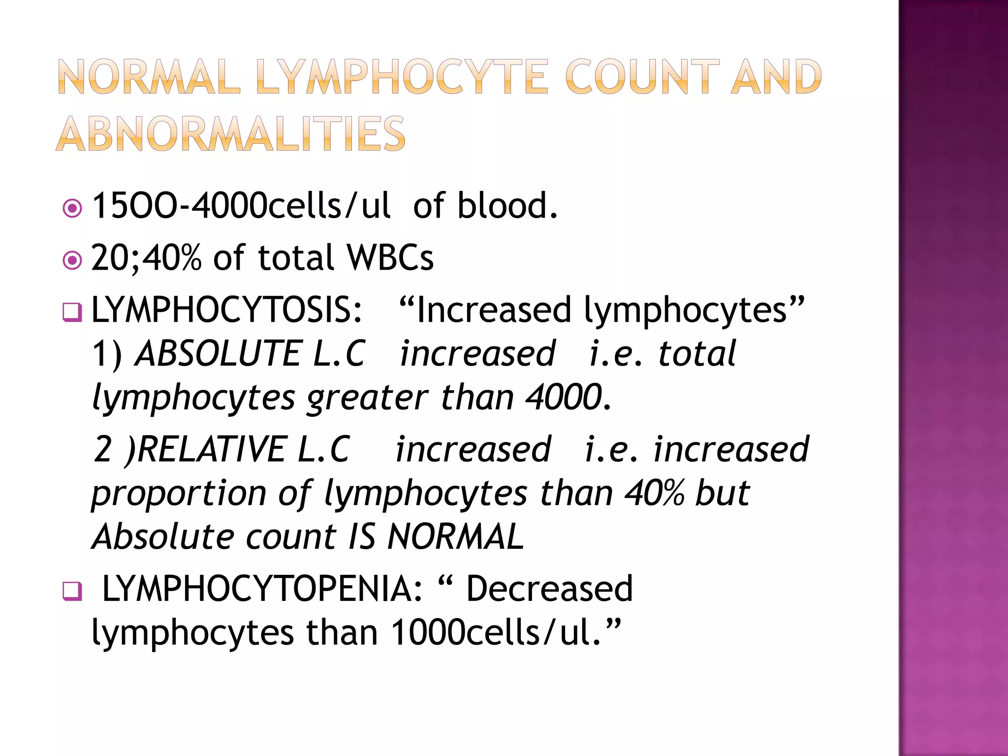  15OO-4000cells/ul of blood.
 20;40% of total WBCs
 LYMPHOCYTOSIS: “Increased lymphocytes”
1) ABSOLUTE L.C increased i.e. total
lymphocytes greater than 4000.
2 )RELATIVE L.C increased i.e. increased
proportion of lymphocytes than 40% but
Absolute count IS NORMAL
 LYMPHOCYTOPENIA: “ Decreased
lymphocytes than 1000cells/ul.”
 