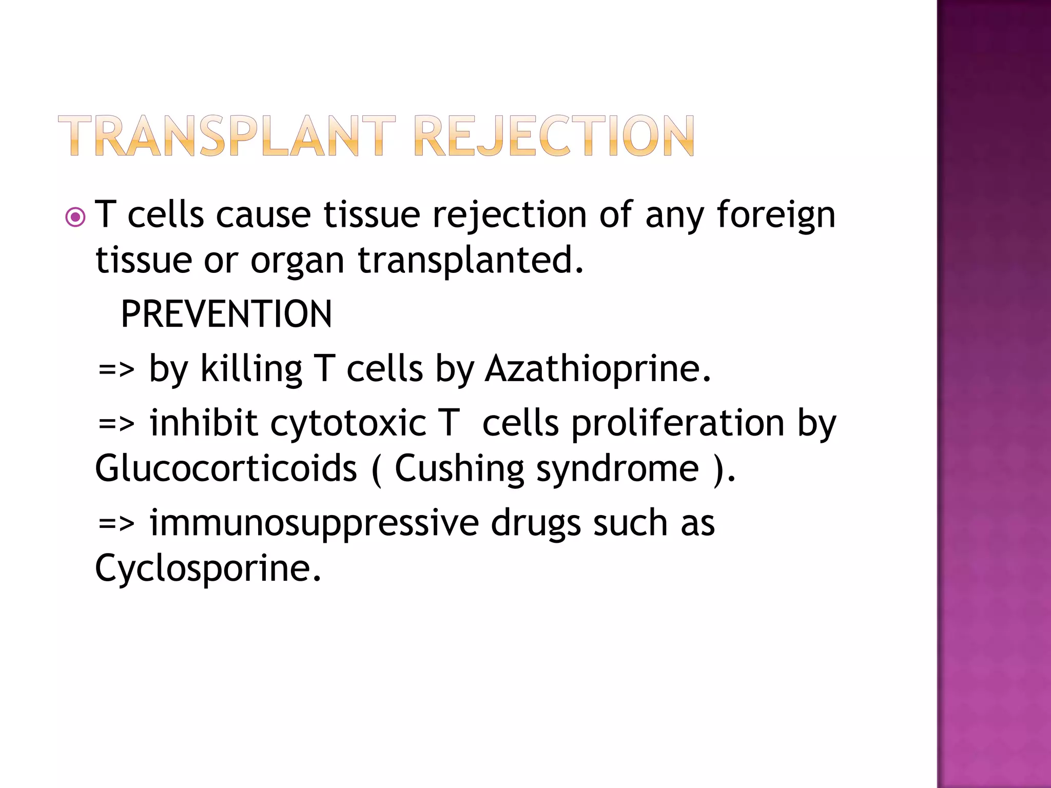  T cells cause tissue rejection of any foreign
tissue or organ transplanted.
PREVENTION
=> by killing T cells by Azathioprine.
=> inhibit cytotoxic T cells proliferation by
Glucocorticoids ( Cushing syndrome ).
=> immunosuppressive drugs such as
Cyclosporine.
 
