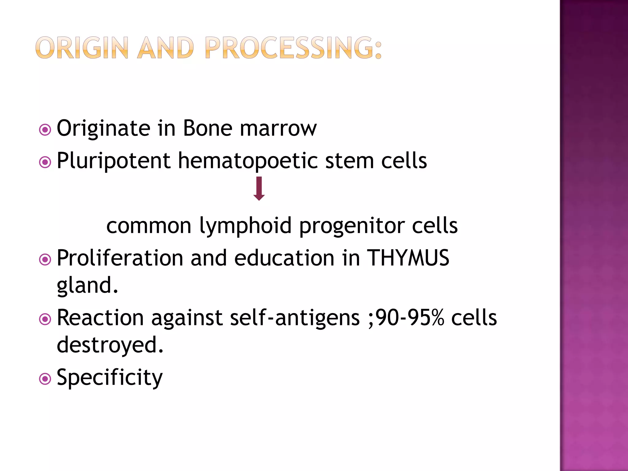  Originate in Bone marrow
 Pluripotent hematopoetic stem cells
common lymphoid progenitor cells
 Proliferation and education in THYMUS
gland.
 Reaction against self-antigens ;90-95% cells
destroyed.
 Specificity
 