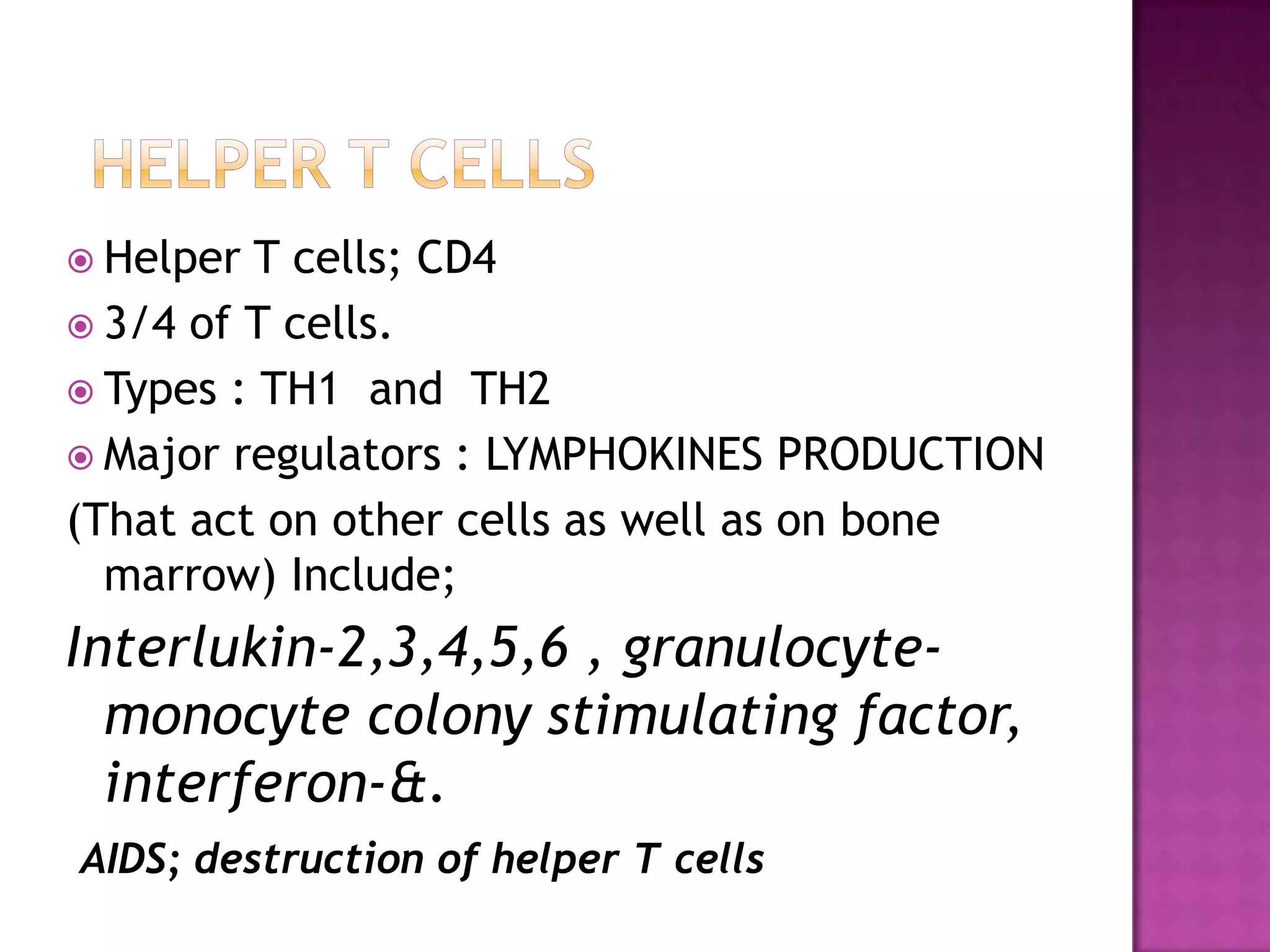  Helper T cells; CD4
 3/4 of T cells.
 Types : TH1 and TH2
 Major regulators : LYMPHOKINES PRODUCTION
(That act on other cells as well as on bone
marrow) Include;
Interlukin-2,3,4,5,6 , granulocyte-
monocyte colony stimulating factor,
interferon-&.
AIDS; destruction of helper T cells
 