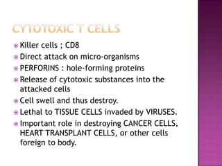  Killer cells ; CD8
 Direct attack on micro-organisms
 PERFORINS : hole-forming proteins
 Release of cytotoxic substances into the
attacked cells
 Cell swell and thus destroy.
 Lethal to TISSUE CELLS invaded by VIRUSES.
 Important role in destroying CANCER CELLS,
HEART TRANSPLANT CELLS, or other cells
foreign to body.
 