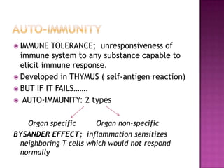  IMMUNE TOLERANCE; unresponsiveness of
immune system to any substance capable to
elicit immune response.
 Developed in THYMUS ( self-antigen reaction)
 BUT IF IT FAILS…….
 AUTO-IMMUNITY: 2 types
Organ specific Organ non-specific
BYSANDER EFFECT; inflammation sensitizes
neighboring T cells which would not respond
normally
 