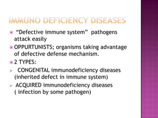  “Defective immune system” pathogens
attack easily
 OPPURTUNISTS; organisms taking advantage
of defective defense mechanism.
 2 TYPES:
 CONGENITAL immunodeficiency diseases
(inherited defect in immune system)
 ACQUIRED immunodeficiency diseases
( infection by some pathogen)
 