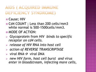  Cause; HIV
 Cd4 COUNT ; Less than 200 cells/mm3
while normal is 500-1500cells/mm3.
 MODE OF ACTION:
 Glycoprotein from HIV binds to specific
receptor on cd4 cells.
 release of HIV RNA into host cell
 action of REVERSE TRANSCRIPTASE
 viral RNA viral DNA
 new HIV form, host cell burst and virus
enter in bloodstream, infecting more cells,
 
