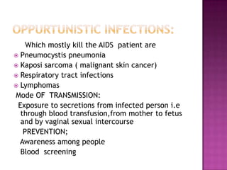 Which mostly kill the AIDS patient are
 Pneumocystis pneumonia
 Kaposi sarcoma ( malignant skin cancer)
 Respiratory tract infections
 Lymphomas
Mode OF TRANSMISSION:
Exposure to secretions from infected person i.e
through blood transfusion,from mother to fetus
and by vaginal sexual intercourse
PREVENTION;
Awareness among people
Blood screening
 