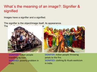 What´s the meaning of an image?: Signifier &
signified
Images have a signifier and a signified.
The signifier is the object/image itself, its appearance.
The signified is the content of the image, its meaning.
SIGNIFIER: Indian people
travelling by train.
SIGNIFIED: poverty problem in
India.
SIGNIFIER: Indian people throwing
petals to the fire.
SIGNIFIED: clothing & rituals exoticism
in India.
 