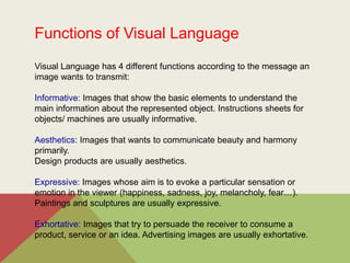Functions of Visual Language
Visual Language has 4 different functions according to the message an
image wants to transmit:
Informative: Images that show the basic elements to understand the
main information about the represented object. Instructions sheets for
objects/ machines are usually informative.
Aesthetics: Images that wants to communicate beauty and harmony
primarily.
Design products are usually aesthetics.
Expressive: Images whose aim is to evoke a particular sensation or
emotion in the viewer (happiness, sadness, joy, melancholy, fear…).
Paintings and sculptures are usually expressive.
Exhortative: Images that try to persuade the receiver to consume a
product, service or an idea. Advertising images are usually exhortative.
 