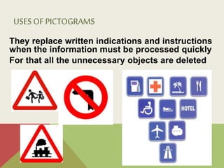 USESOF PICTOGRAMS
They replace written indications and instructions
when the information must be processed quickly
For that all the unnecessary objects are deleted
!
!Un#pictograma#debe#ser
enteramente#comprensible#con#sólo
tres#miradas
!!En#el#diseño#de#un#pictograma
deberían#suprimirse#todos#los
detalles#superfluos
!
!!En!la!actualidad!es!entendido!como
un!signo!claro!y!esquemático!que
sintetiza!un!mensaje!sobrepasando
la!barrera!del!lenguaje;!con!el
objetivo!de!informar!y/o!señalizar.
!
 