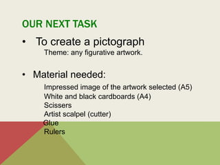 OUR NEXT TASK
• To create a pictograph
Theme: any figurative artwork.
• Material needed:
Impressed image of the artwork selected (A5)
White and black cardboards (A4)
Scissers
Artist scalpel (cutter)
Glue
Rulers
 