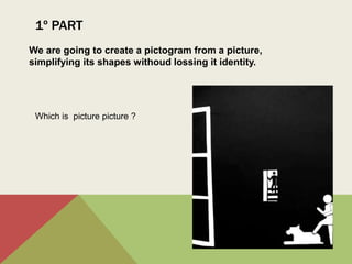 1º PART
We are going to create a pictogram from a picture,
simplifying its shapes withoud lossing it identity.
Which is picture picture ?
 