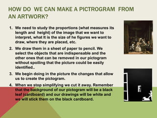 HOW DO WE CAN MAKE A PICTROGRAM FROM
AN ARTWORK?
1. We need to study the proportions (what measures its
length and height) of the image that we want to
interpret, what It is the size of he figures we want to
draw, where they are placed, etc.
2. We draw them in a sheet of paper to pencil. We
select the objects that are indispensable and the
other ones that can be removed in our pictogram
without spoiling that the picture could be easily
identified..
3. We begin doing in the picture the changes that allow
us to create the pictogram.
4. When we stop simplifying we cut it away. Remember
that the background of our pictogram will be a black
leaf (cardboard) and our drawings will be white and
we will stick them on the black cardboard.
 