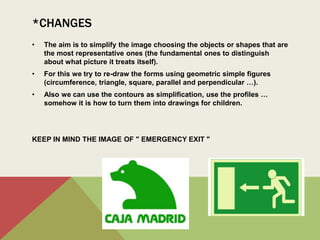 *CHANGES
• The aim is to simplify the image choosing the objects or shapes that are
the most representative ones (the fundamental ones to distinguish
about what picture it treats itself).
• For this we try to re-draw the forms using geometric simple figures
(circumference, triangle, square, parallel and perpendicular …).
• Also we can use the contours as simplification, use the profiles …
somehow it is how to turn them into drawings for children.
KEEP IN MIND THE IMAGE OF " EMERGENCY EXIT "
• Modificaciones:
El objetivo es simplificar la imagen eligiendo los objetos o formas
representativas (las que sean fundamentales para distinguir de
cuadro se trata).
Para esto intentamos redibujar las formas utilizando formas
geométricas (recordad el muñeco de salida de emergencia); con
líneas paralelas, círculos, triángulos…
También podemos utilizar los contornos de formas como
simplificación de las mismas.
 