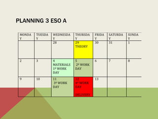 PLANNING 3 ESO A
MONDA
Y
TUESDA
Y
WEDNESDA
Y
THURSDA
Y
FRIDA
Y
SATURDA
Y
SUNDA
Y
28 29
THEORY
30 31 1
2 3 4
MATERIALS
1º WORK
DAY
5
2º WORK
DAY
6 7 8
9 10 11
3º WORK
DAY
12
4º WORK
DAY
DELIVERY
13
 