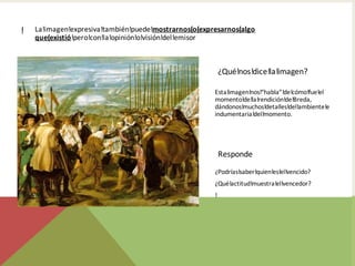 ! La!imagen!expresiva!también!puede!mostrarnos(o(expresarnos(algo
que(existió!pero!con!la!opinión!o!visión!del!emisor
Esta!imagen!nos!“habla”!de!cómo!fue!el
momento!de!la!rendición!de!Breda,
dándonos!muchos!detalles!del!ambiente!e
indumentaria!del!momento.
¿Qué!nos!dice!la!imagen?
¿Podrías!saber!quien!es!el!vencido?
¿Qué!actitud!muestra!el!vencedor?
!
Responde
 
