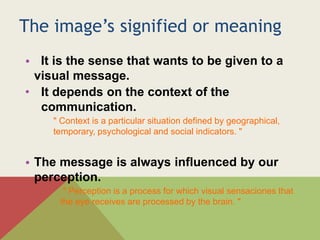 The image’s signified or meaning
• It is the sense that wants to be given to a
visual message.
• It depends on the context of the
communication.
" Context is a particular situation defined by geographical,
temporary, psychological and social indicators. "
• The message is always influenced by our
perception.
" Perception is a process for which visual sensaciones that
the eye receives are processed by the brain. "
 
