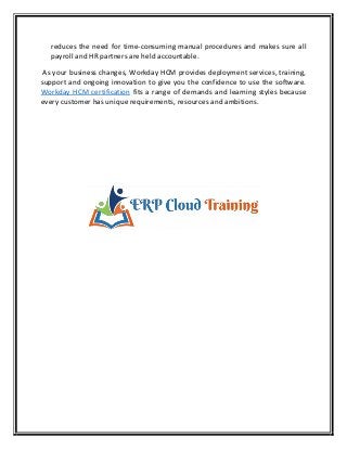reduces the need for time-consuming manual procedures and makes sure all
payroll and HR partners are held accountable.
As your business changes, Workday HCM provides deployment services, training,
support and ongoing innovation to give you the confidence to use the software.
Workday HCM certification fits a range of demands and learning styles because
every customer has unique requirements, resources and ambitions.
 