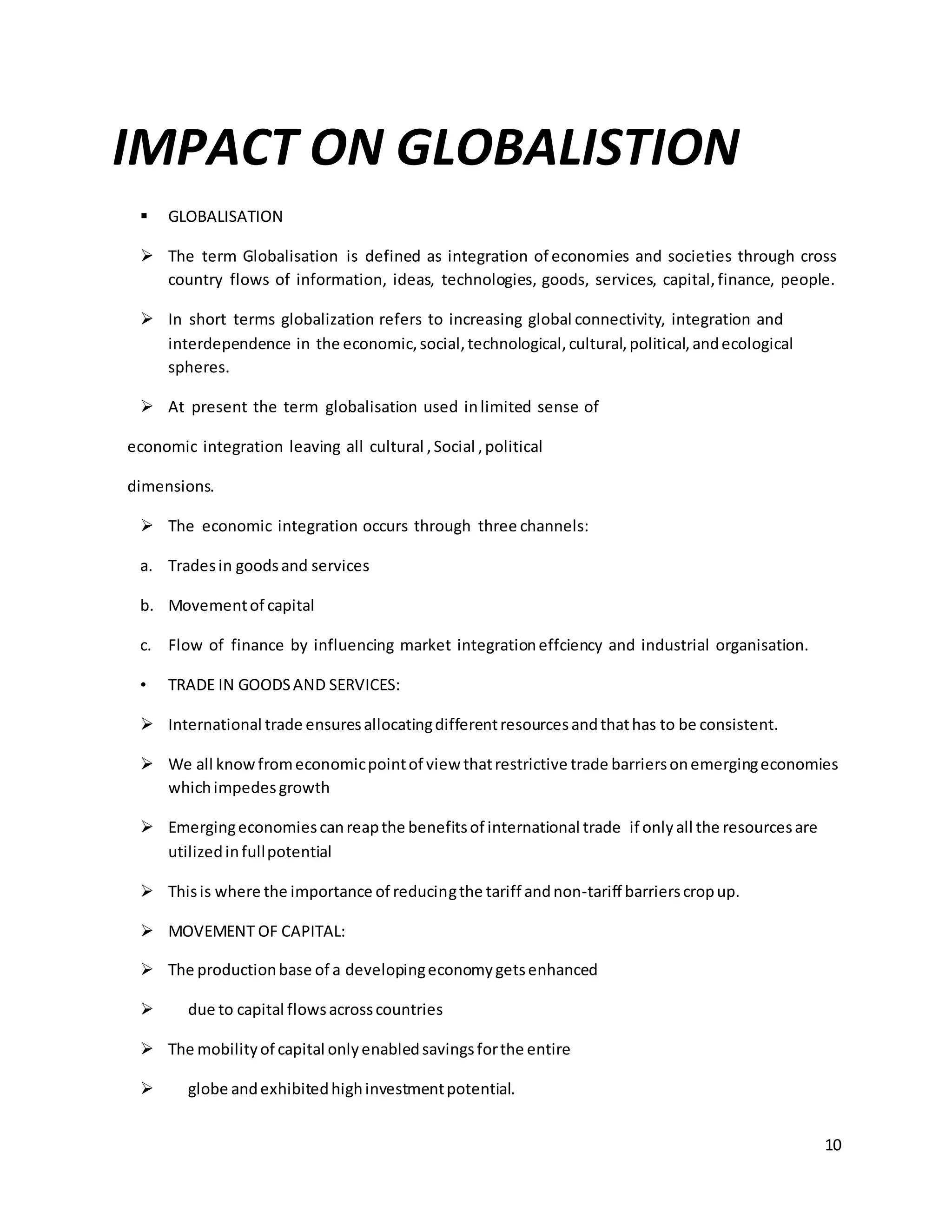 10 
IMPACT ON GLOBALISTION 
 GLOBALISATION 
 The term Globalisation is defined as integration of economies and societies through cross 
country flows of information, ideas, technologies, goods, services, capital, finance, people. 
 In short terms globalization refers to increasing global connectivity, integration and 
interdependence in the economic, social, technological, cultural, political, and ecological 
spheres. 
 At present the term globalisation used in limited sense of 
economic integration leaving all cultural , Social , political 
dimensions. 
 The economic integration occurs through three channels: 
a. Trades in goods and services 
b. Movement of capital 
c. Flow of finance by influencing market integration effciency and industrial organisation. 
• TRADE IN GOODS AND SERVICES: 
 International trade ensures allocating different resources and that has to be consistent. 
 We all know from economic point of view that restrictive trade barriers on emerging economies 
which impedes growth 
 Emerging economies can reap the benefits of international trade if only all the resources are 
utilized in full potential 
 This is where the importance of reducing the tariff and non-tariff barriers crop up. 
 MOVEMENT OF CAPITAL: 
 The production base of a developing economy gets enhanced 
 due to capital flows across countries 
 The mobility of capital only enabled savings for the entire 
 globe and exhibited high investment potential. 
 