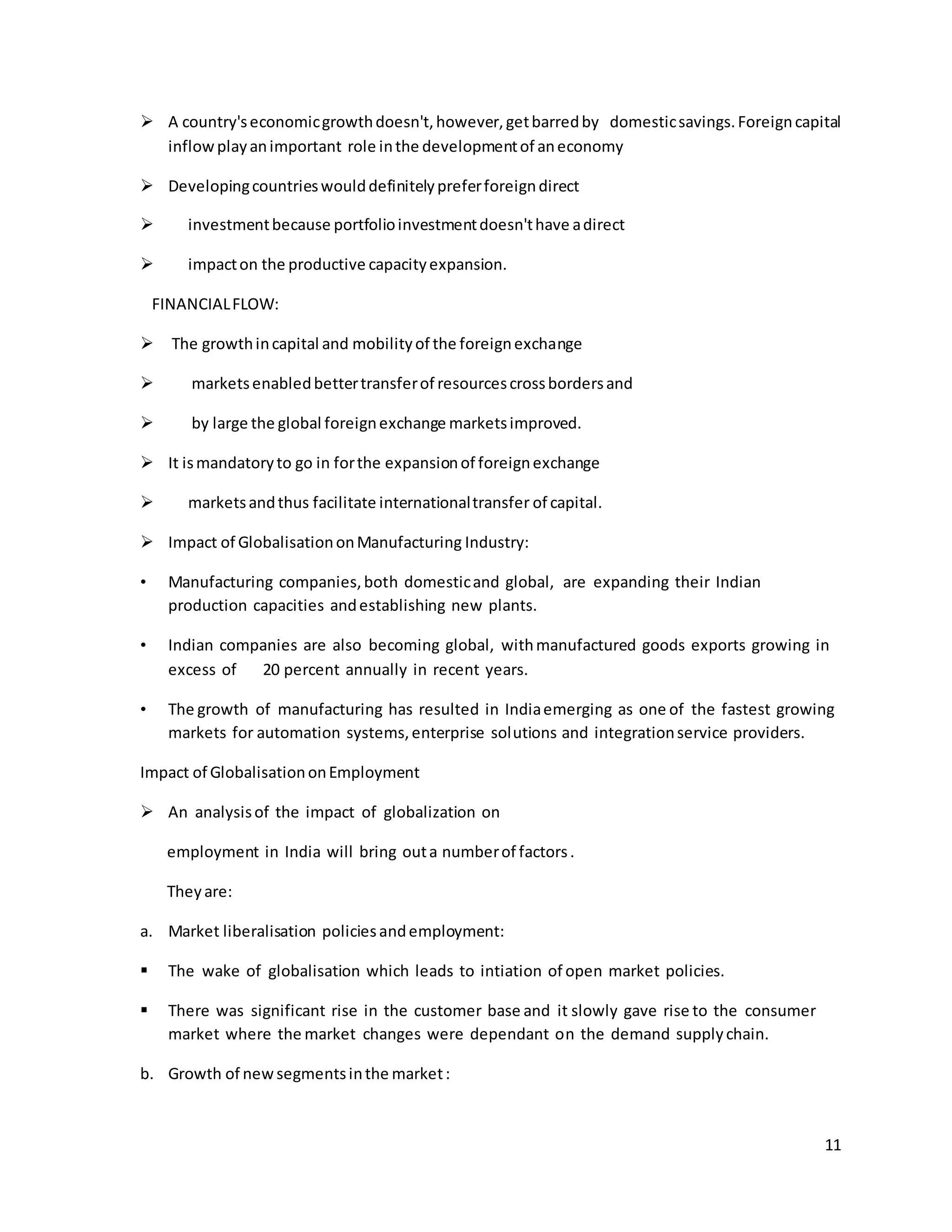  A country's economic growth doesn't, however, get barred by domestic savings. Foreign capital 
11 
inflow play an important role in the development of an economy 
 Developing countries would definitely prefer foreign direct 
 investment because portfolio investment doesn't have a direct 
 impact on the productive capacity expansion. 
FINANCIAL FLOW: 
 The growth in capital and mobility of the foreign exchange 
 markets enabled better transfer of resources cross borders and 
 by large the global foreign exchange markets improved. 
 It is mandatory to go in for the expansion of foreign exchange 
 markets and thus facilitate international transfer of capital. 
 Impact of Globalisation on Manufacturing Industry: 
• Manufacturing companies, both domestic and global, are expanding their Indian 
production capacities and establishing new plants. 
• Indian companies are also becoming global, with manufactured goods exports growing in 
excess of 20 percent annually in recent years. 
• The growth of manufacturing has resulted in India emerging as one of the fastest growing 
markets for automation systems, enterprise solutions and integration service providers. 
Impact of Globalisation on Employment 
 An analysis of the impact of globalization on 
employment in India will bring out a number of factors . 
They are: 
a. Market liberalisation policies and employment: 
 The wake of globalisation which leads to intiation of open market policies. 
 There was significant rise in the customer base and it slowly gave rise to the consumer 
market where the market changes were dependant on the demand supply chain. 
b. Growth of new segments in the market : 
 