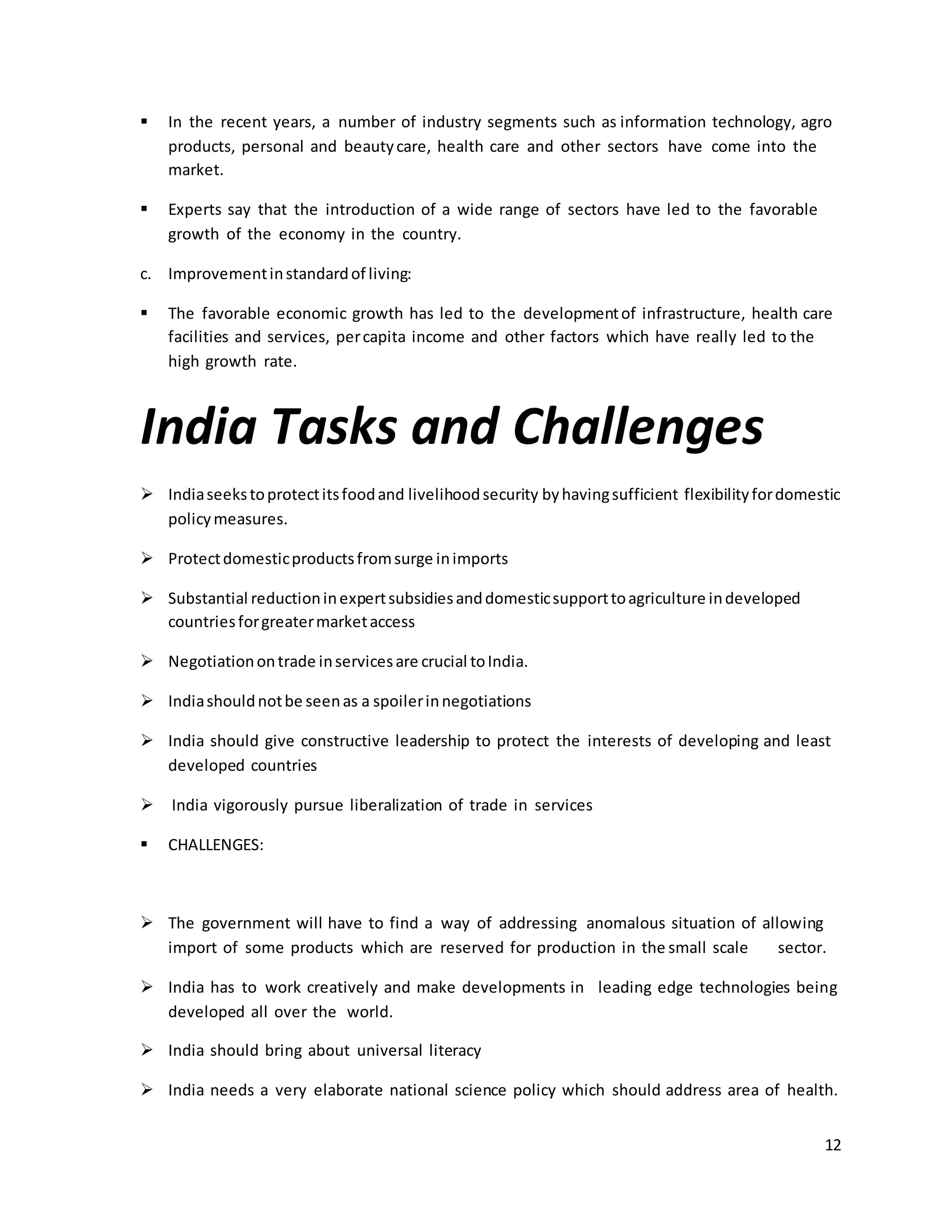  In the recent years, a number of industry segments such as information technology, agro 
12 
products, personal and beauty care, health care and other sectors have come into the 
market. 
 Experts say that the introduction of a wide range of sectors have led to the favorable 
growth of the economy in the country. 
c. Improvement in standard of living: 
 The favorable economic growth has led to the development of infrastructure, health care 
facilities and services, per capita income and other factors which have really led to the 
high growth rate. 
India Tasks and Challenges 
 India seeks to protect its food and livelihood security by having sufficient flexibility for domestic 
policy measures. 
 Protect domestic products from surge in imports 
 Substantial reduction in expert subsidies and domestic support to agriculture in developed 
countries for greater market access 
 Negotiation on trade in services are crucial to India. 
 India should not be seen as a spoiler in negotiations 
 India should give constructive leadership to protect the interests of developing and least 
developed countries 
 India vigorously pursue liberalization of trade in services 
 CHALLENGES: 
 The government will have to find a way of addressing anomalous situation of allowing 
import of some products which are reserved for production in the small scale sector. 
 India has to work creatively and make developments in leading edge technologies being 
developed all over the world. 
 India should bring about universal literacy 
 India needs a very elaborate national science policy which should address area of health. 
 