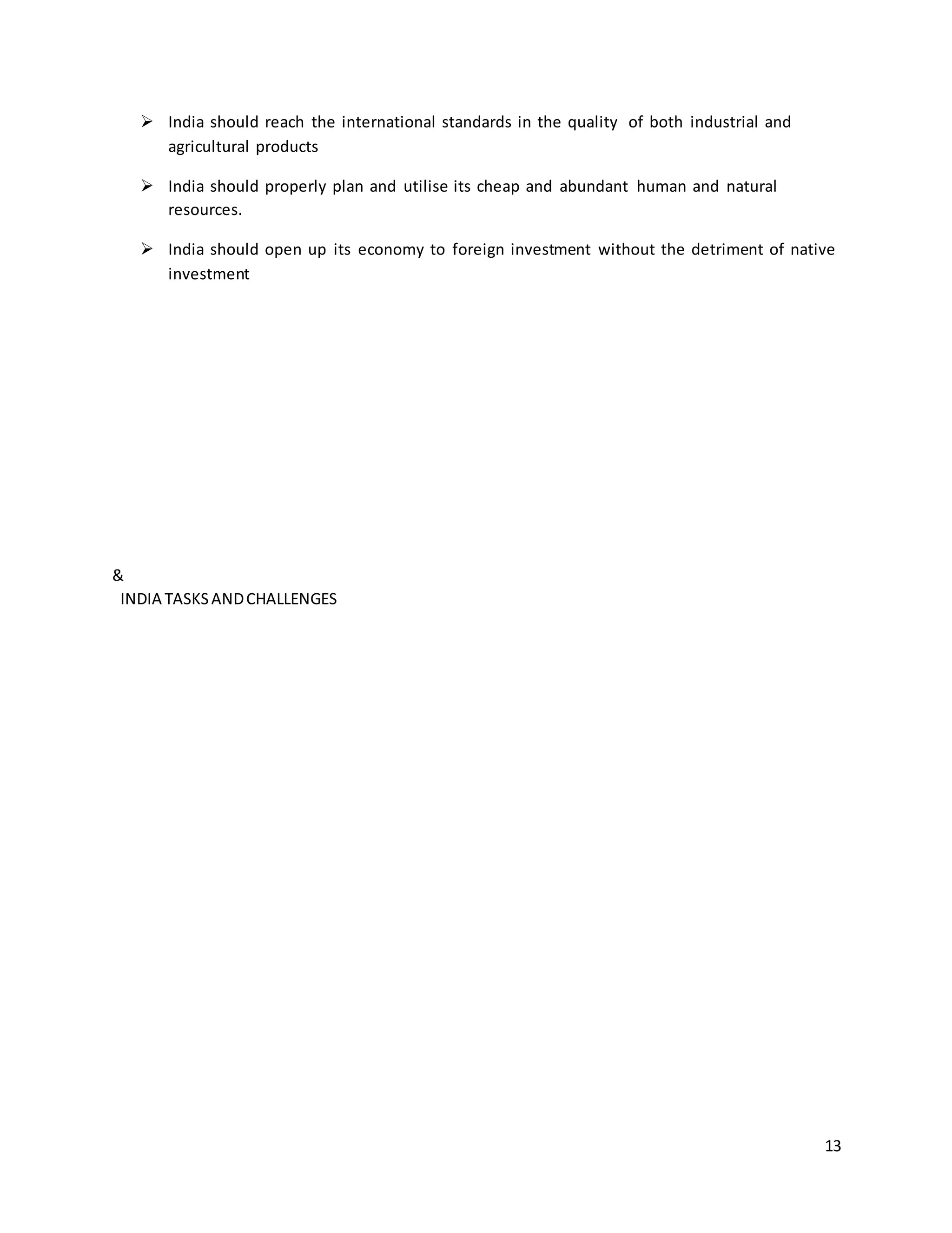13 
 India should reach the international standards in the quality of both industrial and 
agricultural products 
 India should properly plan and utilise its cheap and abundant human and natural 
resources. 
 India should open up its economy to foreign investment without the detriment of native 
investment 
& 
INDIA TASKS AND CHALLENGES 
