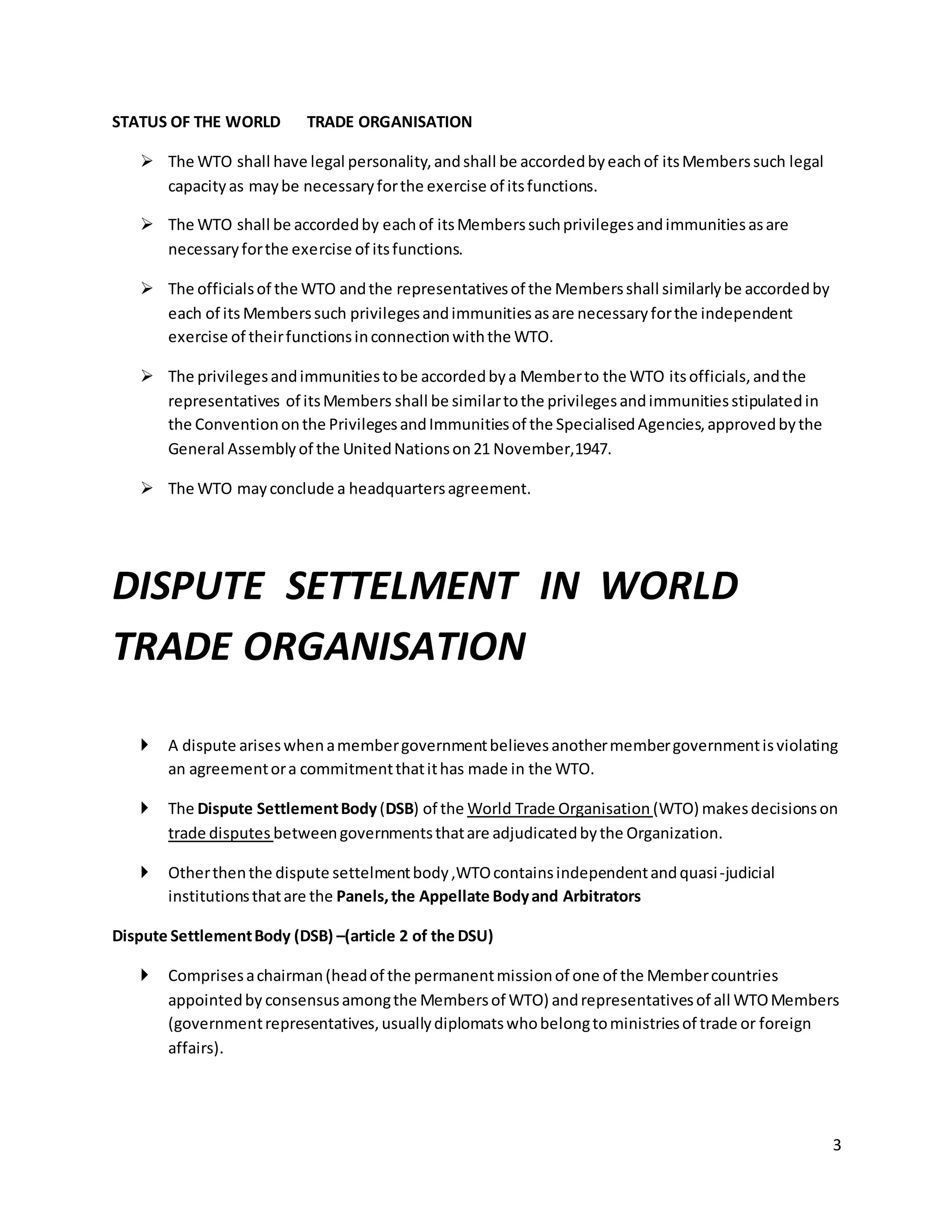 3 
STATUS OF THE WORLD TRADE ORGANISATION 
 The WTO shall have legal personality, and shall be accorded by each of its Members such legal 
capacity as may be necessary for the exercise of its functions. 
 The WTO shall be accorded by each of its Members such privileges and immunities as are 
necessary for the exercise of its functions. 
 The officials of the WTO and the representatives of the Members shall similarly be accorded by 
each of its Members such privileges and immunities as are necessary for the independent 
exercise of their functions in connection with the WTO. 
 The privileges and immunities to be accorded by a Member to the WTO its officials, and the 
representatives of its Members shall be similar to the privileges and immunities stipulated in 
the Convention on the Privileges and Immunities of the Specialised Agencies, approved by the 
General Assembly of the United Nations on 21 November,1947. 
 The WTO may conclude a headquarters agreement. 
DISPUTE SETTELMENT IN WORLD 
TRADE ORGANISATION 
 A dispute arises when a member government believes another member government is violating 
an agreement or a commitment that it has made in the WTO. 
 The Dispute Settlement Body (DSB) of the World Trade Organisation (WTO) makes decisions on 
trade disputes between governments that are adjudicated by the Organization. 
 Other then the dispute settelment body ,WTO contains independent and quasi -judicial 
institutions that are the Panels, the Appellate Body and Arbitrators 
Dispute Settlement Body (DSB) –(article 2 of the DSU) 
 Comprises a chairman (head of the permanent mission of one of the Member countries 
appointed by consensus among the Members of WTO) and representatives of all WTO Members 
(government representatives, usually diplomats who belong to ministries of trade or foreign 
affairs). 
 