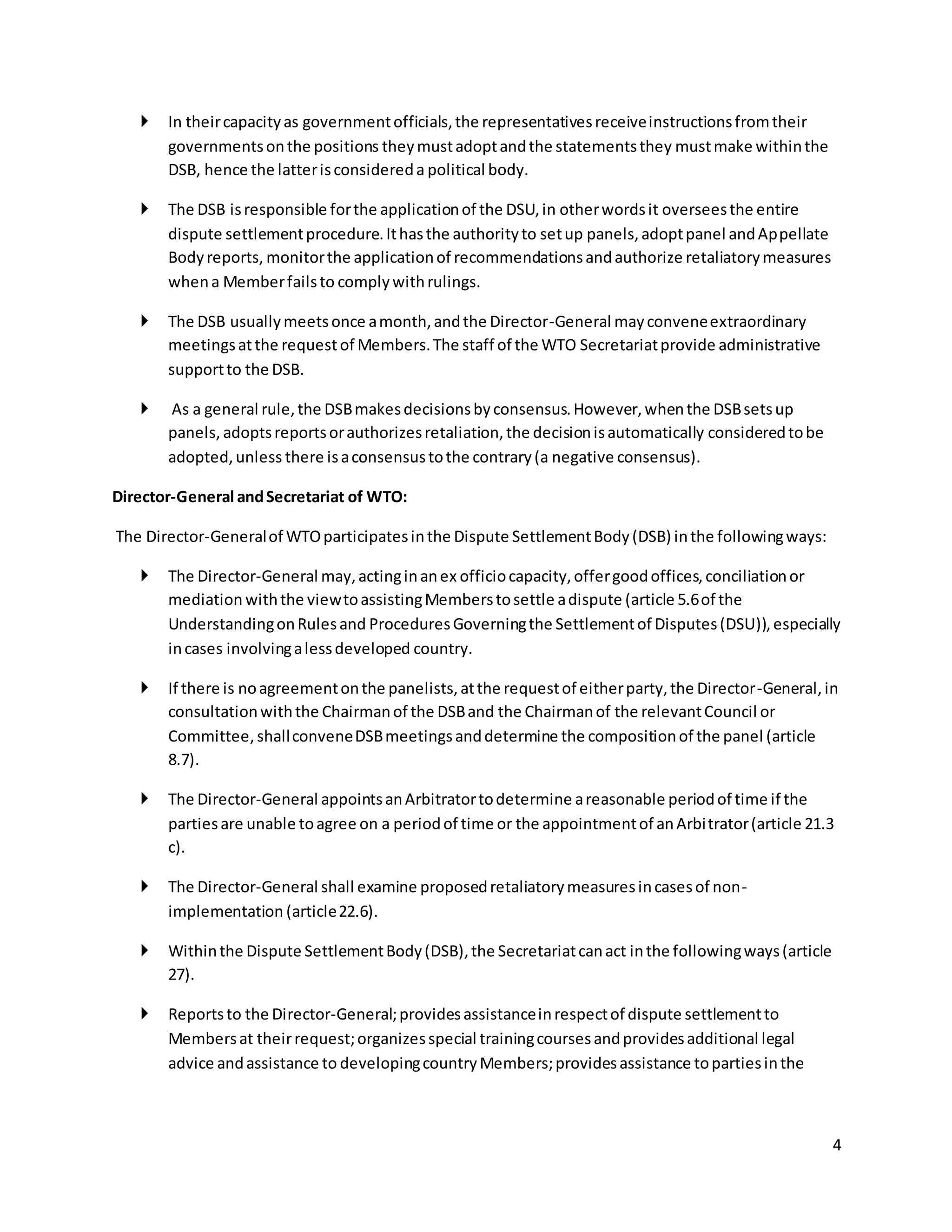 4 
 In their capacity as government officials, the representatives receive instructions from their 
governments on the positions they must adopt and the statements they must make within the 
DSB, hence the latter is considered a political body. 
 The DSB is responsible for the application of the DSU, in other words it oversees the entire 
dispute settlement procedure. It has the authority to set up panels, adopt panel and Appellate 
Body reports, monitor the application of recommendations and authorize retaliatory measures 
when a Member fails to comply with rulings. 
 The DSB usually meets once a month, and the Director-General may convene extraordinary 
meetings at the request of Members. The staff of the WTO Secretariat provide administrative 
support to the DSB. 
 As a general rule, the DSB makes decisions by consensus. However, when the DSB sets up 
panels, adopts reports or authorizes retaliation, the decision is automatically considered to be 
adopted, unless there is a consensus to the contrary (a negative consensus). 
Director-General and Secretariat of WTO: 
The Director-General of WTO participates in the Dispute Settlement Body (DSB) in the following ways: 
 The Director-General may, acting in an ex officio capacity, offer good offices, conciliation or 
mediation with the view to assisting Members to settle a dispute (article 5.6 of the 
Understanding on Rules and Procedures Governing the Settlement of Disputes (DSU)), especially 
in cases involving a less developed country. 
 If there is no agreement on the panelists, at the request of either party, the Director-General, in 
consultation with the Chairman of the DSB and the Chairman of the relevant Council or 
Committee, shall convene DSB meetings and determine the composition of the panel (article 
8.7). 
 The Director-General appoints an Arbitrator to determine a reasonable period of time if the 
parties are unable to agree on a period of time or the appointment of an Arbi trator (article 21.3 
c). 
 The Director-General shall examine proposed retaliatory measures in cases of non-implementation 
(article 22.6). 
 Within the Dispute Settlement Body (DSB), the Secretariat can act in the following ways (article 
27). 
 Reports to the Director-General; provides assistance in respect of dispute settlement to 
Members at their request; organizes special training courses and provides additional legal 
advice and assistance to developing country Members; provides assistance to parties in the 
 