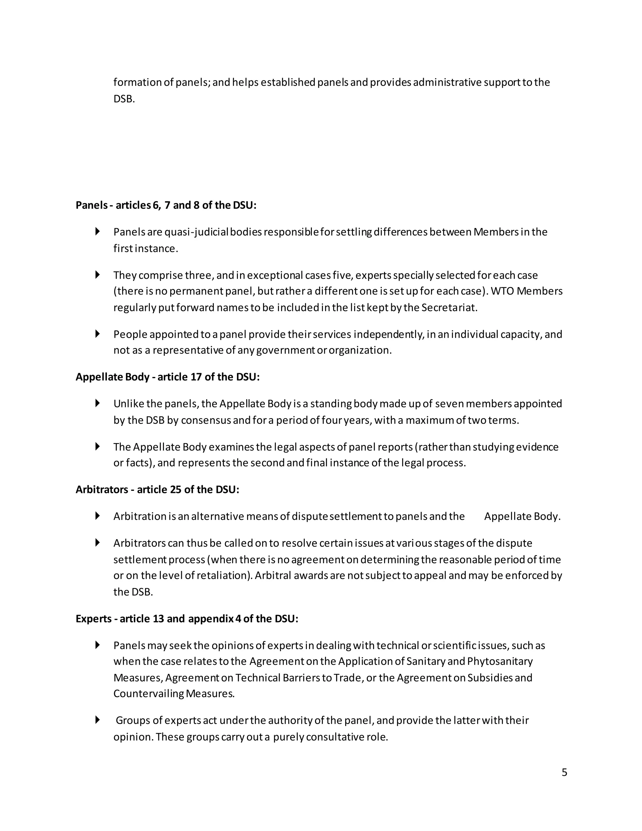 5 
formation of panels; and helps established panels and provides administrative support to the 
DSB. 
Panels - articles 6, 7 and 8 of the DSU: 
 Panels are quasi-judicial bodies responsible for settling differences between Members in the 
first instance. 
 They comprise three, and in exceptional cases five, experts specially selected for each case 
(there is no permanent panel, but rather a different one is set up for each case). WTO Members 
regularly put forward names to be included in the list kept by the Secretariat. 
 People appointed to a panel provide their services independently, in an individual capacity, and 
not as a representative of any government or organization. 
Appellate Body - article 17 of the DSU: 
 Unlike the panels, the Appellate Body is a standing body made up of seven members appointed 
by the DSB by consensus and for a period of four years, with a maximum of two terms. 
 The Appellate Body examines the legal aspects of panel reports (rather than studying evidence 
or facts), and represents the second and final instance of the legal process. 
Arbitrators - article 25 of the DSU: 
 Arbitration is an alternative means of dispute settlement to panels and the Appellate Body. 
 Arbitrators can thus be called on to resolve certain issues at various stages of the dispute 
settlement process (when there is no agreement on determining the reasonable period of time 
or on the level of retaliation). Arbitral awards are not subject to appeal and may be enforced by 
the DSB. 
Experts - article 13 and appendix 4 of the DSU: 
 Panels may seek the opinions of experts in dealing with technical or scientific issues, such as 
when the case relates to the Agreement on the Application of Sanitary and Phytosanitary 
Measures, Agreement on Technical Barriers to Trade, or the Agreement on Subsidies and 
Countervailing Measures. 
 Groups of experts act under the authority of the panel, and provide the latter with their 
opinion. These groups carry out a purely consultative role. 
 