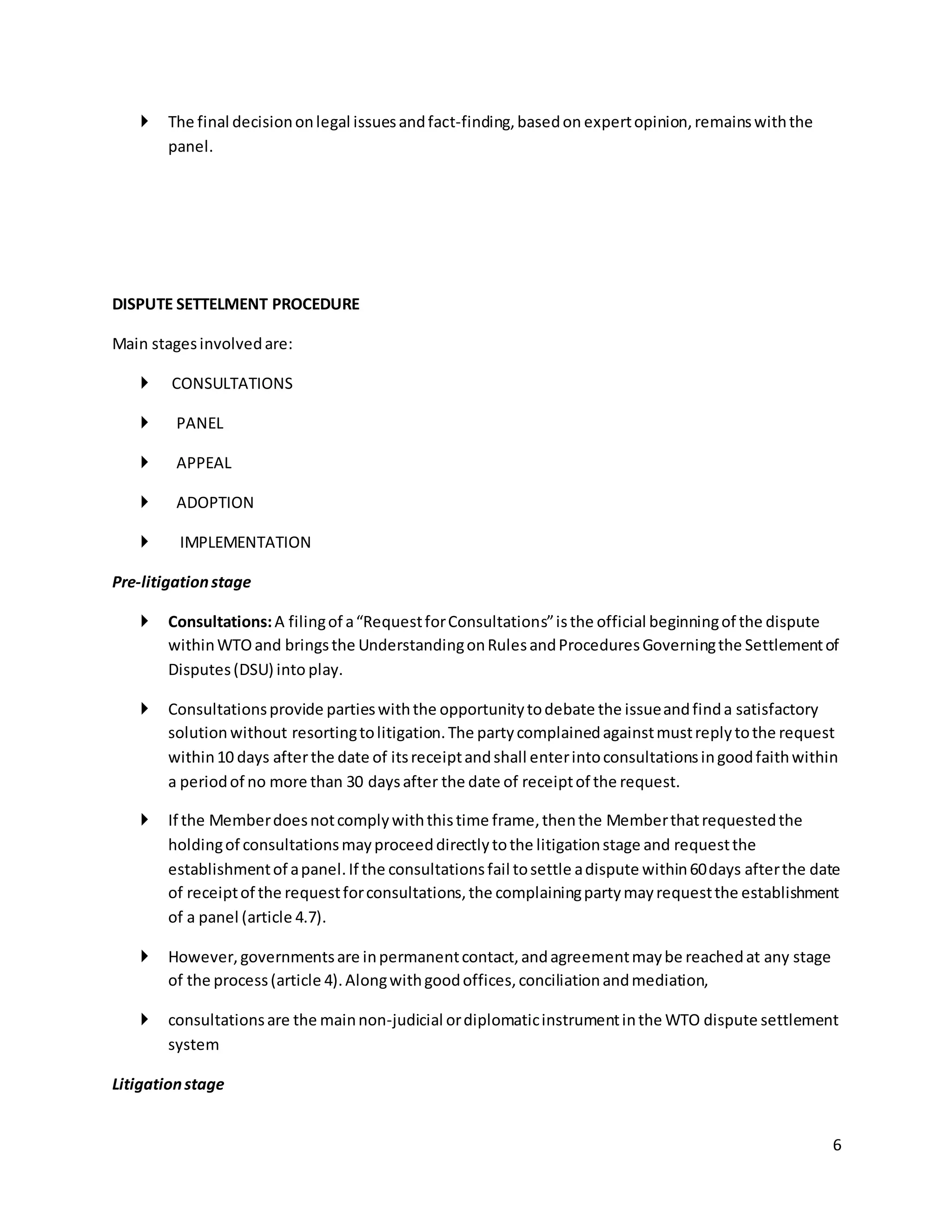 6 
 The final decision on legal issues and fact-finding, based on expert opinion, remains with the 
panel. 
DISPUTE SETTELMENT PROCEDURE 
Main stages involved are: 
 CONSULTATIONS 
 PANEL 
 APPEAL 
 ADOPTION 
 IMPLEMENTATION 
Pre-litigation stage 
 Consultations: A filing of a “Request for Consultations” is the official beginning of the dispute 
within WTO and brings the Understanding on Rules and Procedures Governing the Settlement of 
Disputes (DSU) into play. 
 Consultations provide parties with the opportunity to debate the issue and find a satisfactory 
solution without resorting to litigation. The party complained against must reply to the request 
within 10 days after the date of its receipt and shall enter into consultations in good faith within 
a period of no more than 30 days after the date of receipt of the request. 
 If the Member does not comply with this time frame, then the Member that requested the 
holding of consultations may proceed directly to the litigation stage and request the 
establishment of a panel. If the consultations fail to settle a dispute within 60 days after the date 
of receipt of the request for consultations, the complaining party may request the establishment 
of a panel (article 4.7). 
 However, governments are in permanent contact, and agreement may be reached at any stage 
of the process (article 4). Along with good offices, conciliation and mediation, 
 consultations are the main non-judicial or diplomatic instrument in the WTO dispute settlement 
system 
Litigation stage 
 