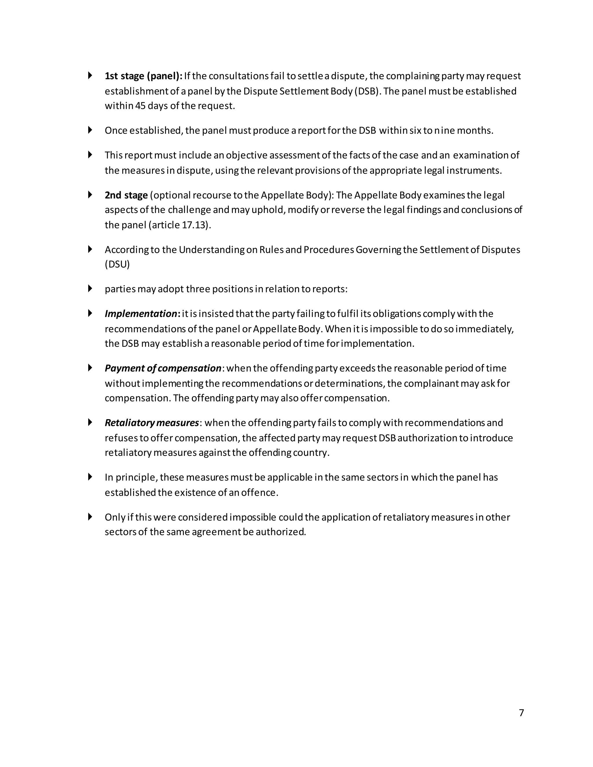  1st stage (panel): If the consultations fail to settle a dispute, the complaining party may request 
7 
establishment of a panel by the Dispute Settlement Body (DSB). The panel must be established 
within 45 days of the request. 
 Once established, the panel must produce a report for the DSB within six to nine months. 
 This report must include an objective assessment of the facts of the case and an examination of 
the measures in dispute, using the relevant provisions of the appropriate legal instruments. 
 2nd stage (optional recourse to the Appellate Body): The Appellate Body examines the legal 
aspects of the challenge and may uphold, modify or reverse the legal findings and conclusions of 
the panel (article 17.13). 
 According to the Understanding on Rules and Procedures Governing the Settlement of Disputes 
(DSU) 
 parties may adopt three positions in relation to reports: 
 Implementation: it is insisted that the party failing to fulfil its obligations comply with the 
recommendations of the panel or Appellate Body. When it is impossible to do so immediately, 
the DSB may establish a reasonable period of time for implementation. 
 Payment of compensation: when the offending party exceeds the reasonable period of time 
without implementing the recommendations or determinations, the complainant may ask for 
compensation. The offending party may also offer compensation. 
 Retaliatory measures: when the offending party fails to comply with recommendations and 
refuses to offer compensation, the affected party may request DSB authorization to introduce 
retaliatory measures against the offending country. 
 In principle, these measures must be applicable in the same sectors in which the panel has 
established the existence of an offence. 
 Only if this were considered impossible could the application of retaliatory measures in other 
sectors of the same agreement be authorized. 
 