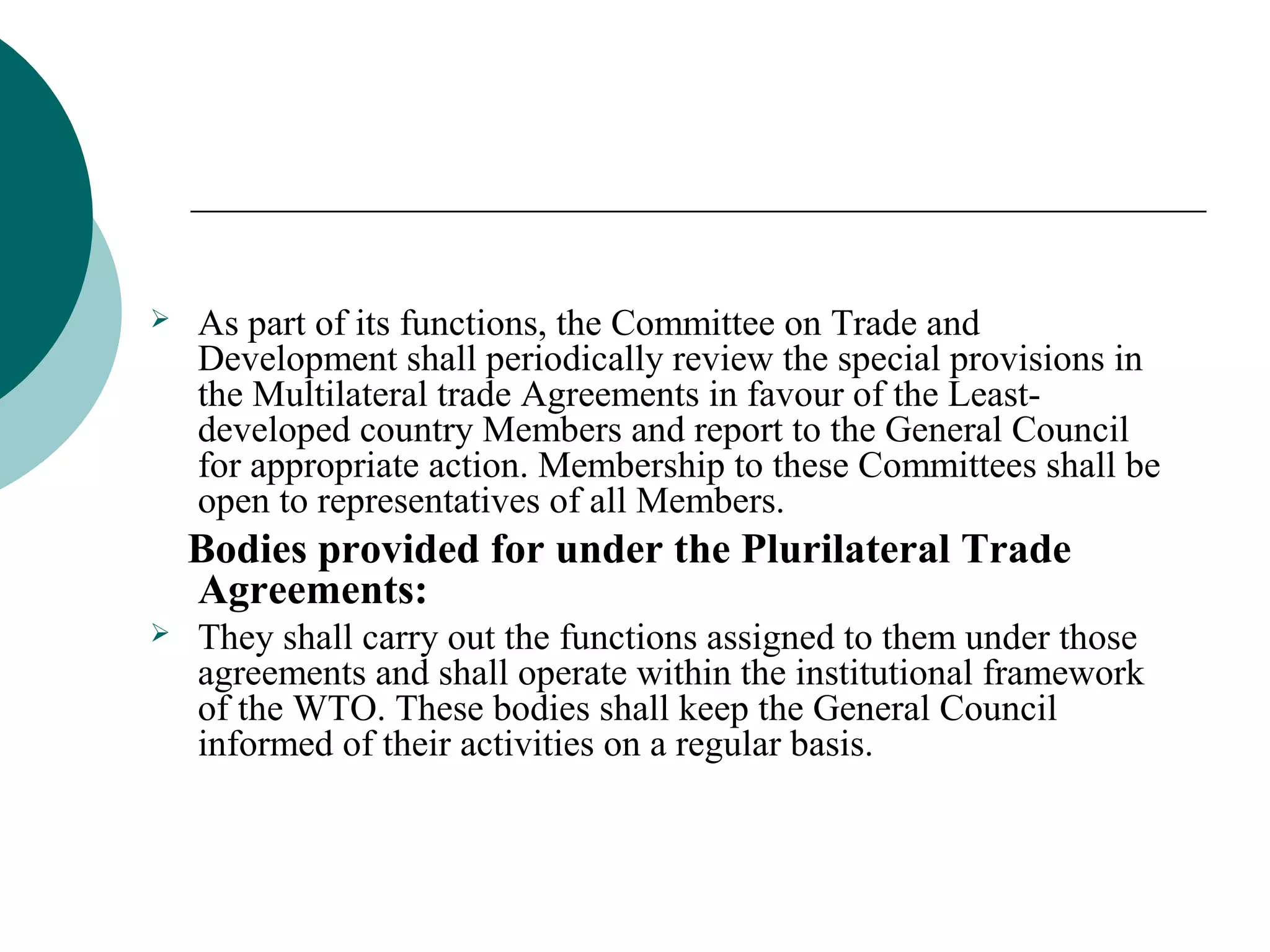  As part of its functions, the Committee on Trade and 
Development shall periodically review the special provisions in 
the Multilateral trade Agreements in favour of the Least-developed 
country Members and report to the General Council 
for appropriate action. Membership to these Committees shall be 
open to representatives of all Members. 
Bodies provided for under the Plurilateral Trade 
Agreements: 
 They shall carry out the functions assigned to them under those 
agreements and shall operate within the institutional framework 
of the WTO. These bodies shall keep the General Council 
informed of their activities on a regular basis. 
 