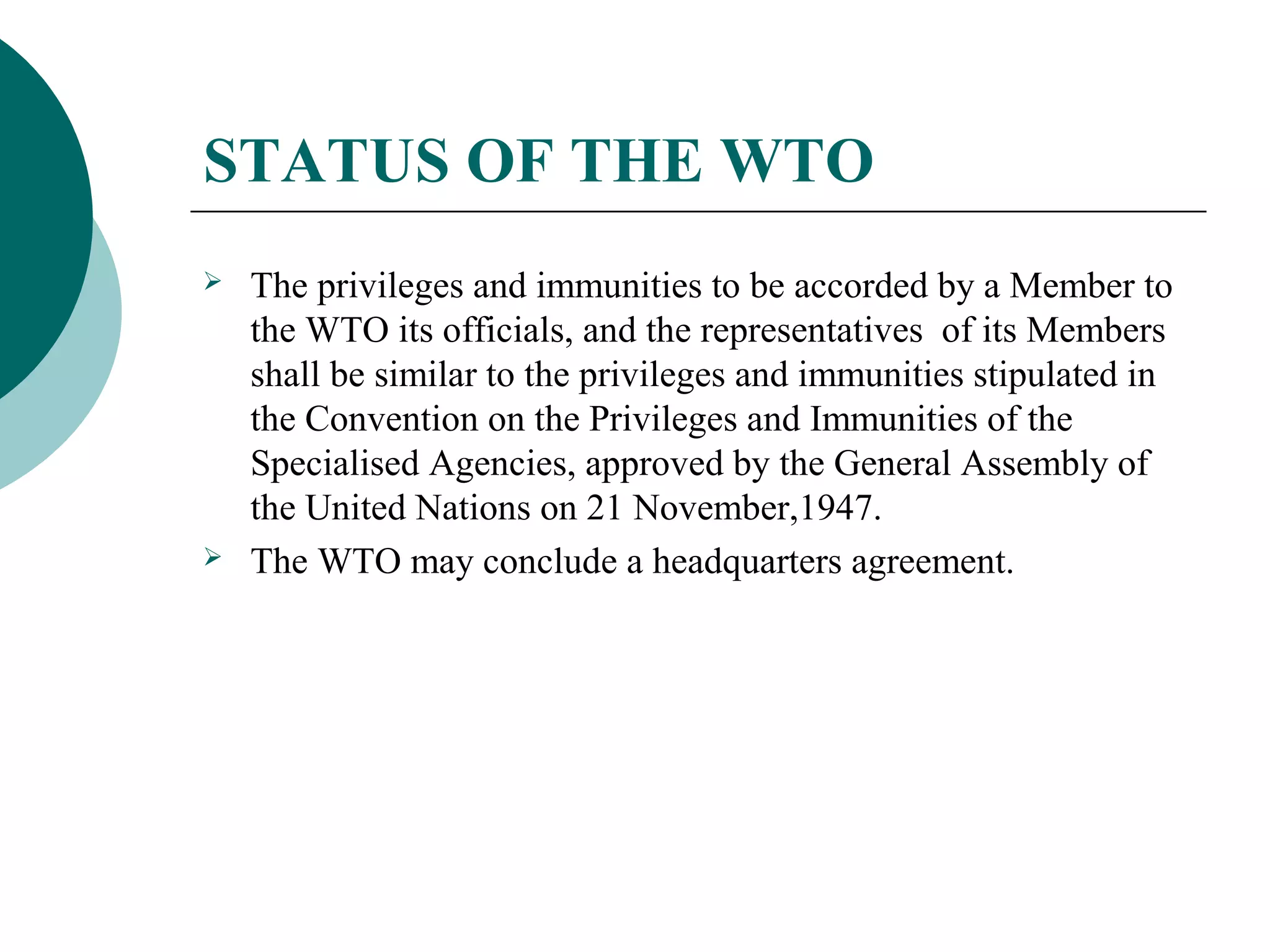 STATUS OF THE WTO 
 The privileges and immunities to be accorded by a Member to 
the WTO its officials, and the representatives of its Members 
shall be similar to the privileges and immunities stipulated in 
the Convention on the Privileges and Immunities of the 
Specialised Agencies, approved by the General Assembly of 
the United Nations on 21 November,1947. 
 The WTO may conclude a headquarters agreement. 
 